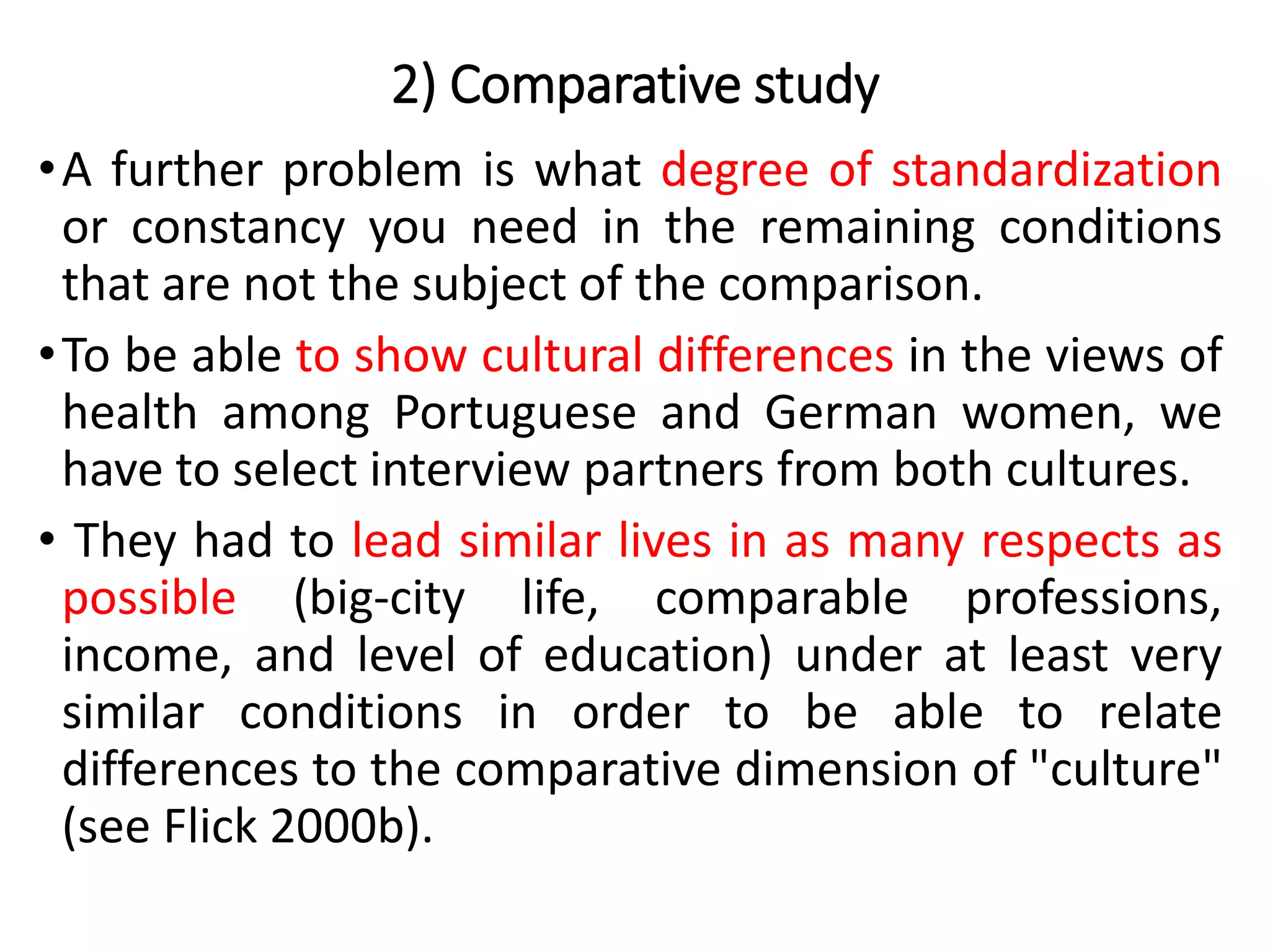 •A further problem is what degree of standardization
or constancy you need in the remaining conditions
that are not the subject of the comparison.
•To be able to show cultural differences in the views of
health among Portuguese and German women, we
have to select interview partners from both cultures.
• They had to lead similar lives in as many respects as
possible (big-city life, comparable professions,
income, and level of education) under at least very
similar conditions in order to be able to relate
differences to the comparative dimension of "culture"
(see Flick 2000b).
2) Comparative study
 
