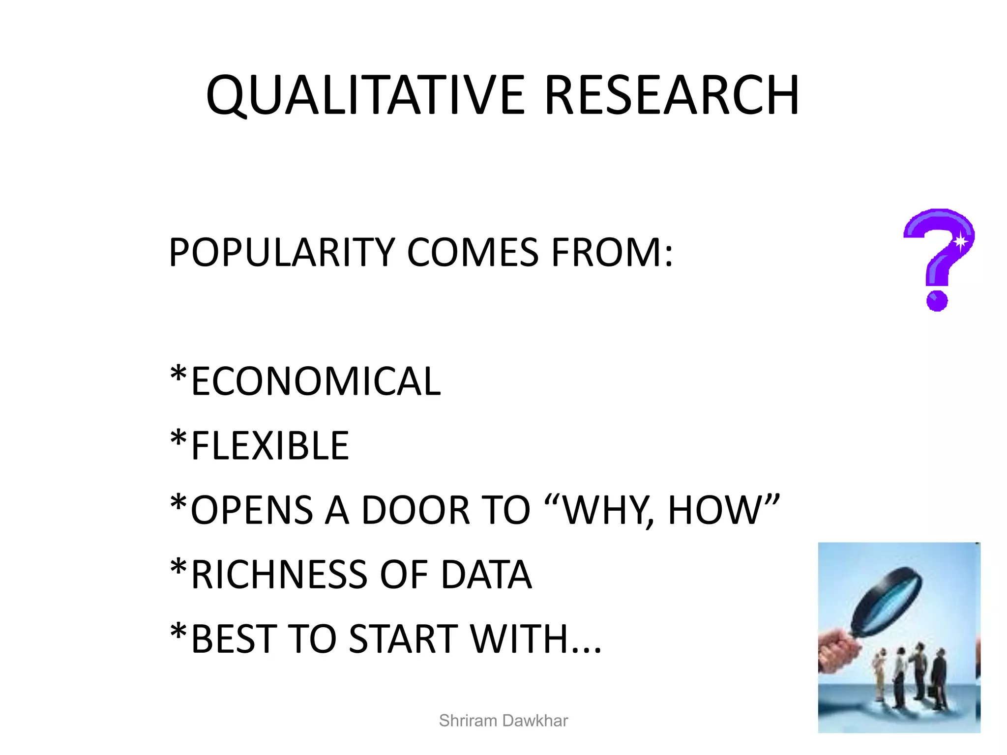 QUALITATIVE RESEARCH
POPULARITY COMES FROM:
*ECONOMICAL
*FLEXIBLE
*OPENS A DOOR TO “WHY, HOW”
*RICHNESS OF DATA
*BEST TO START WITH...
Shriram Dawkhar
 