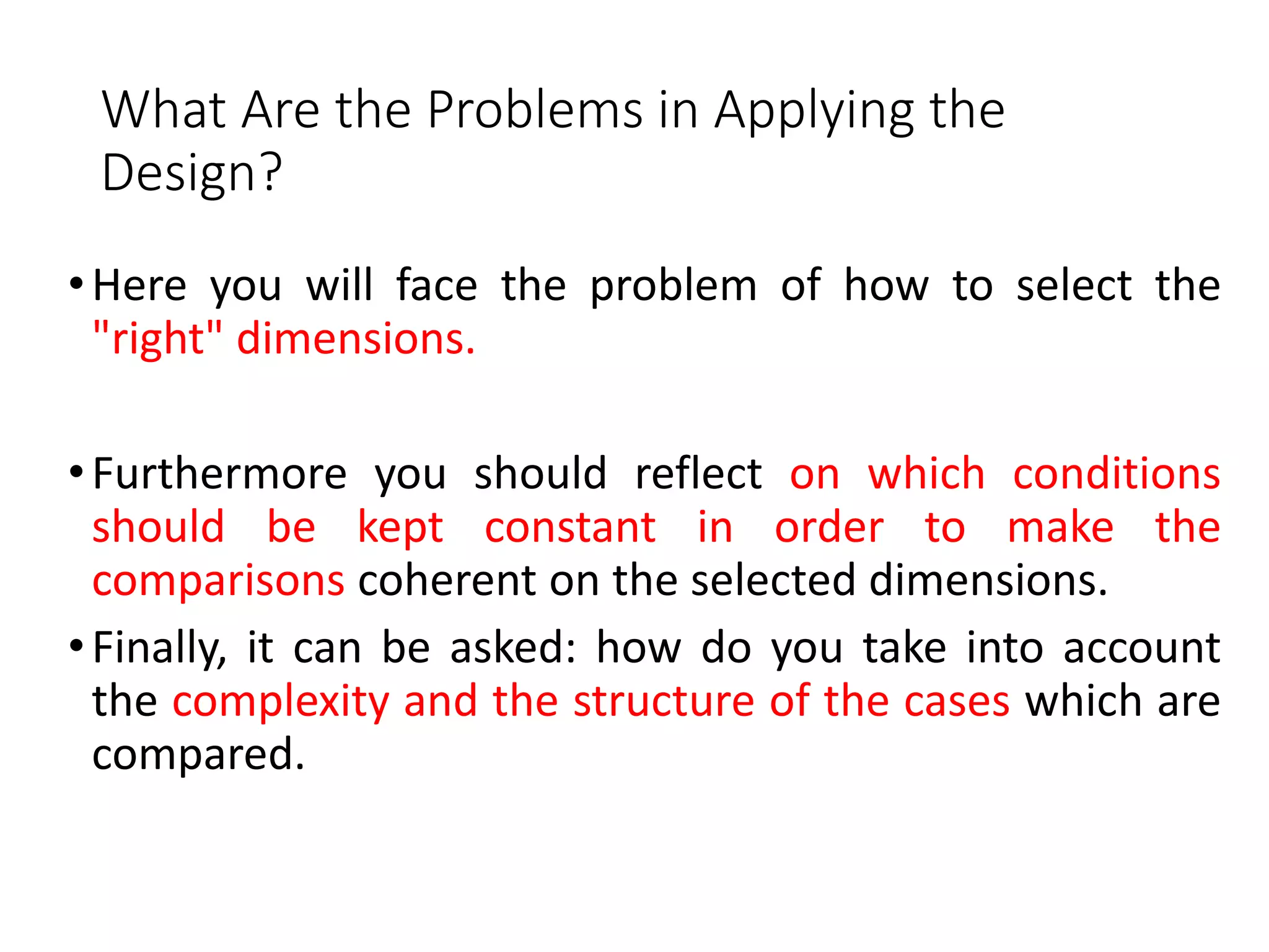What Are the Problems in Applying the
Design?
•Here you will face the problem of how to select the
"right" dimensions.
•Furthermore you should reflect on which conditions
should be kept constant in order to make the
comparisons coherent on the selected dimensions.
•Finally, it can be asked: how do you take into account
the complexity and the structure of the cases which are
compared.
 