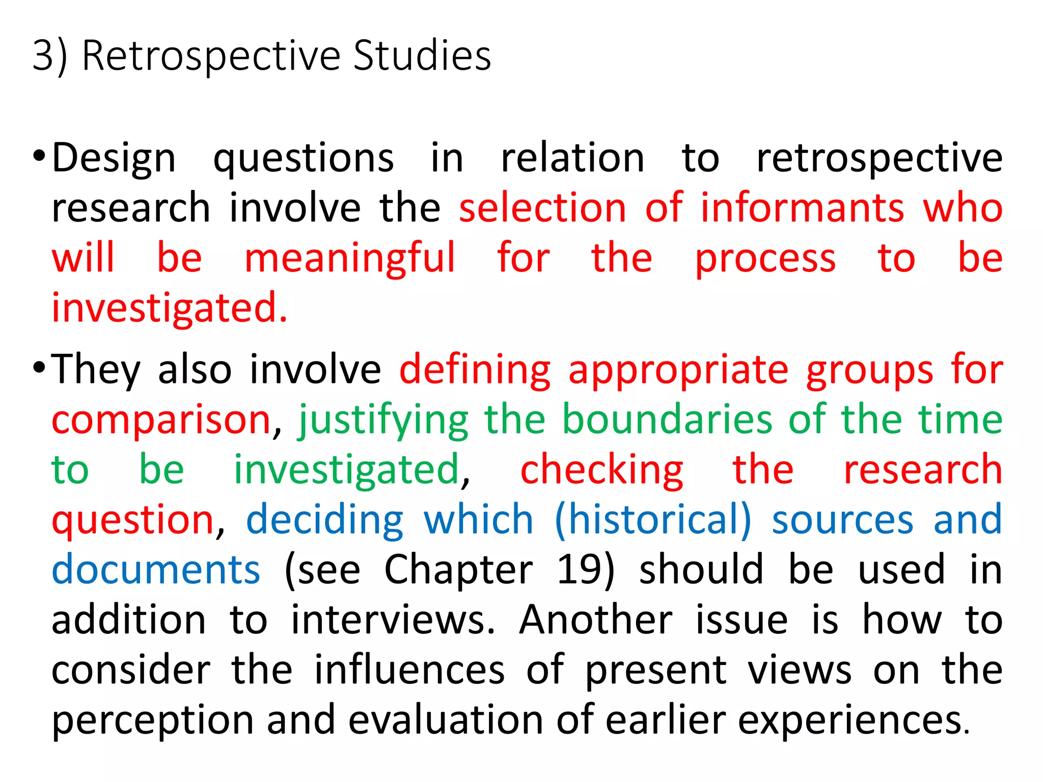 3) Retrospective Studies
•Design questions in relation to retrospective
research involve the selection of informants who
will be meaningful for the process to be
investigated.
•They also involve defining appropriate groups for
comparison, justifying the boundaries of the time
to be investigated, checking the research
question, deciding which (historical) sources and
documents (see Chapter 19) should be used in
addition to interviews. Another issue is how to
consider the influences of present views on the
perception and evaluation of earlier experiences.
 