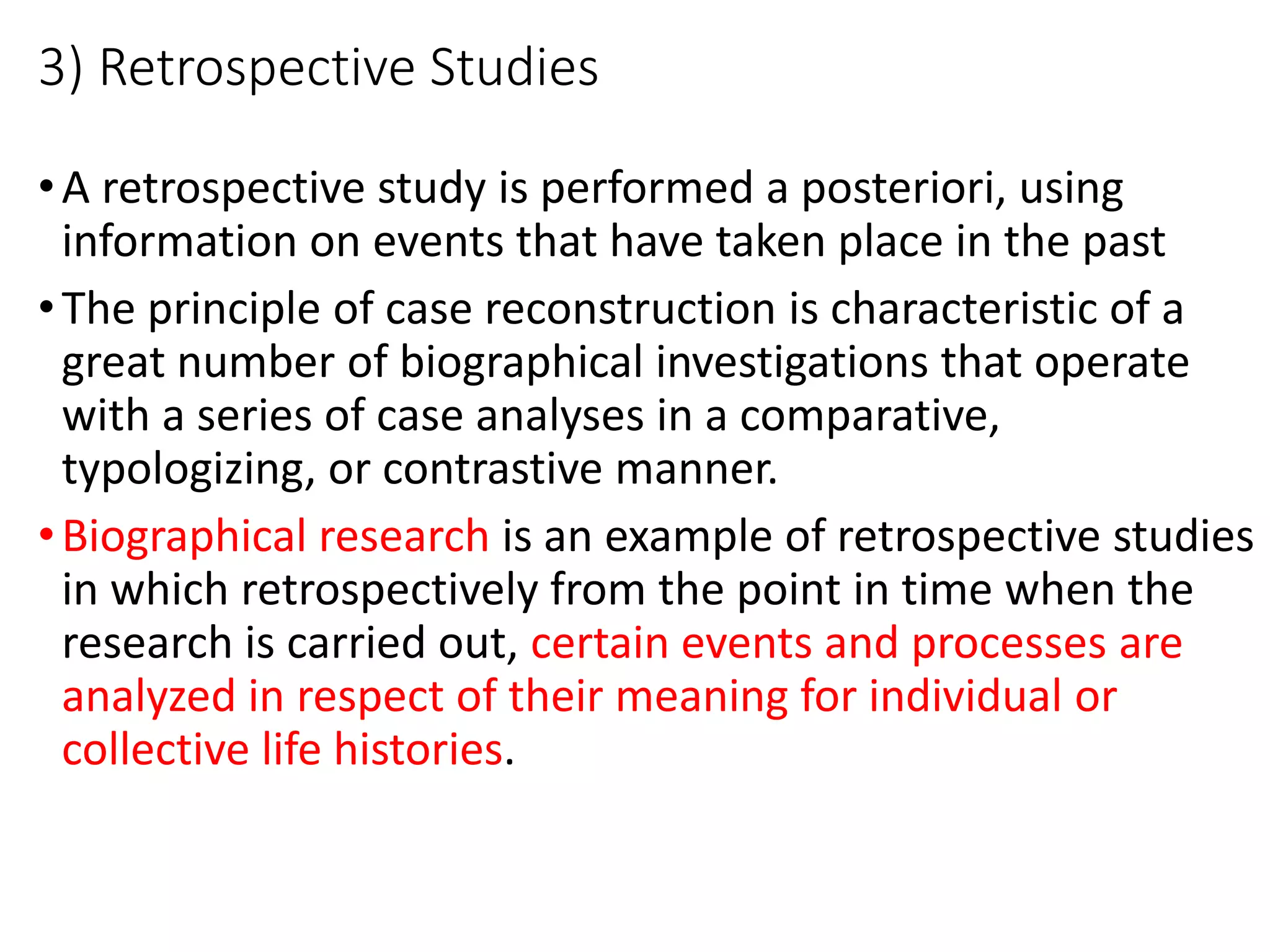 3) Retrospective Studies
•A retrospective study is performed a posteriori, using
information on events that have taken place in the past
•The principle of case reconstruction is characteristic of a
great number of biographical investigations that operate
with a series of case analyses in a comparative,
typologizing, or contrastive manner.
•Biographical research is an example of retrospective studies
in which retrospectively from the point in time when the
research is carried out, certain events and processes are
analyzed in respect of their meaning for individual or
collective life histories.
 