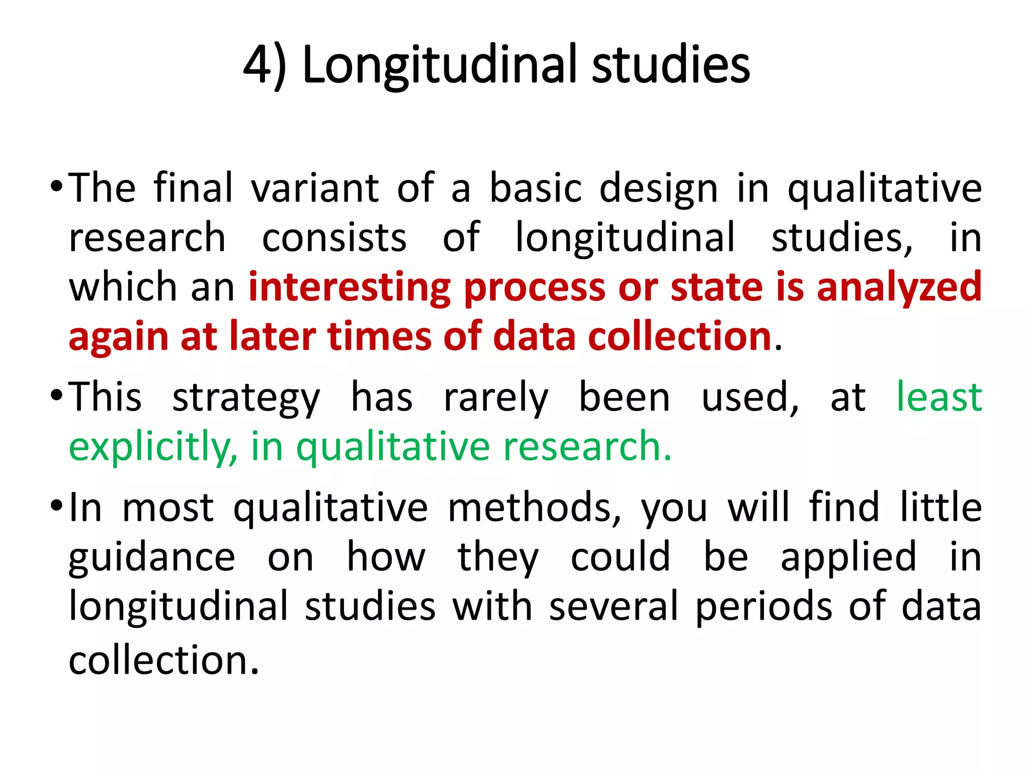 4) Longitudinal studies
•The final variant of a basic design in qualitative
research consists of longitudinal studies, in
which an interesting process or state is analyzed
again at later times of data collection.
•This strategy has rarely been used, at least
explicitly, in qualitative research.
•In most qualitative methods, you will find little
guidance on how they could be applied in
longitudinal studies with several periods of data
collection.
 