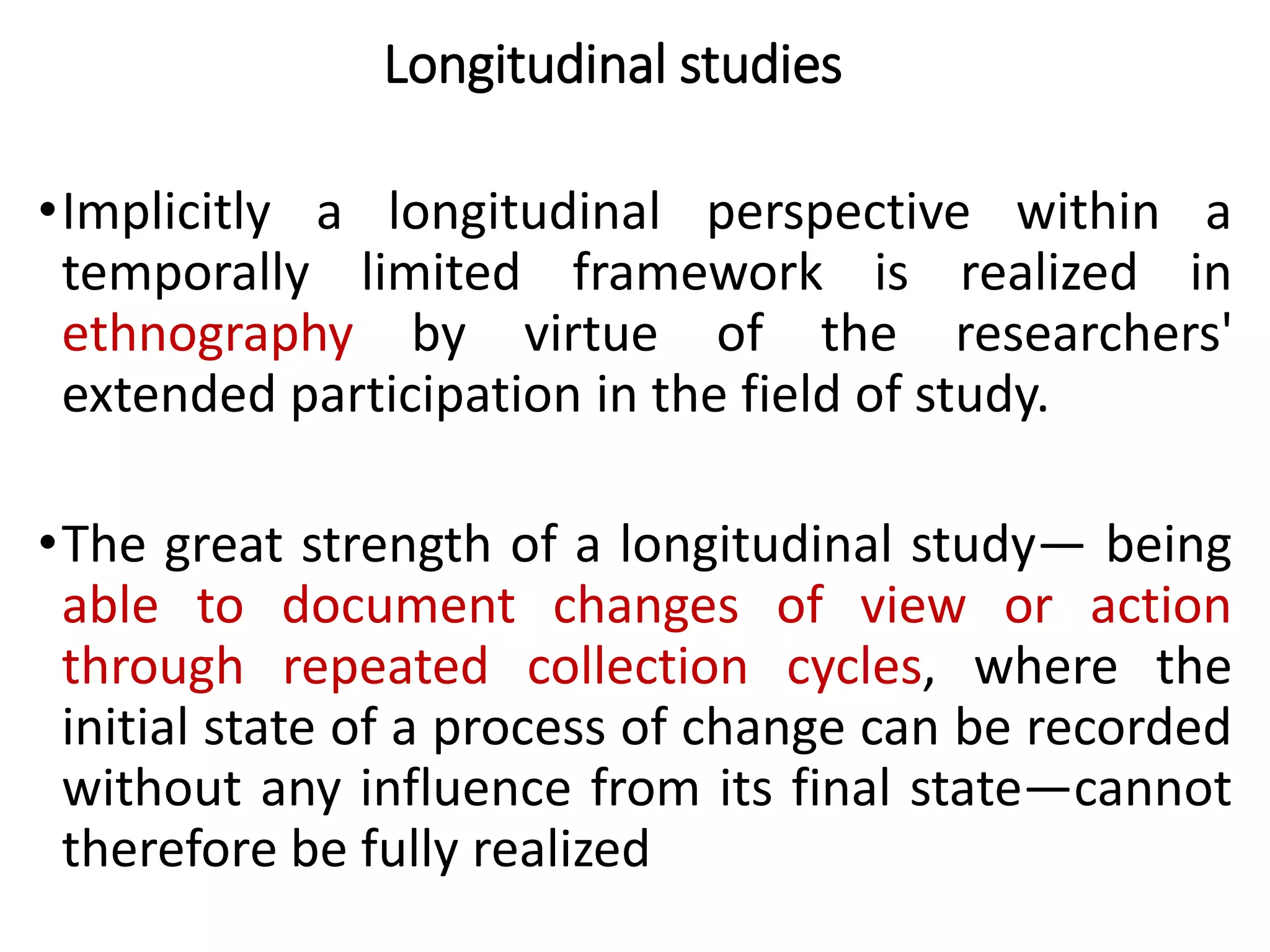Longitudinal studies
•Implicitly a longitudinal perspective within a
temporally limited framework is realized in
ethnography by virtue of the researchers'
extended participation in the field of study.
•The great strength of a longitudinal study— being
able to document changes of view or action
through repeated collection cycles, where the
initial state of a process of change can be recorded
without any influence from its final state—cannot
therefore be fully realized
 