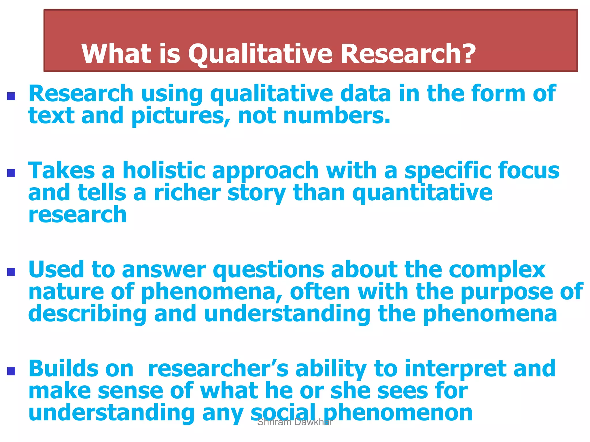 ◼ Research using qualitative data in the form of
text and pictures, not numbers.
◼ Takes a holistic approach with a specific focus
and tells a richer story than quantitative
research
◼ Used to answer questions about the complex
nature of phenomena, often with the purpose of
describing and understanding the phenomena
◼ Builds on researcher’s ability to interpret and
make sense of what he or she sees for
understanding any social phenomenon
What is Qualitative Research?
Shriram Dawkhar
 