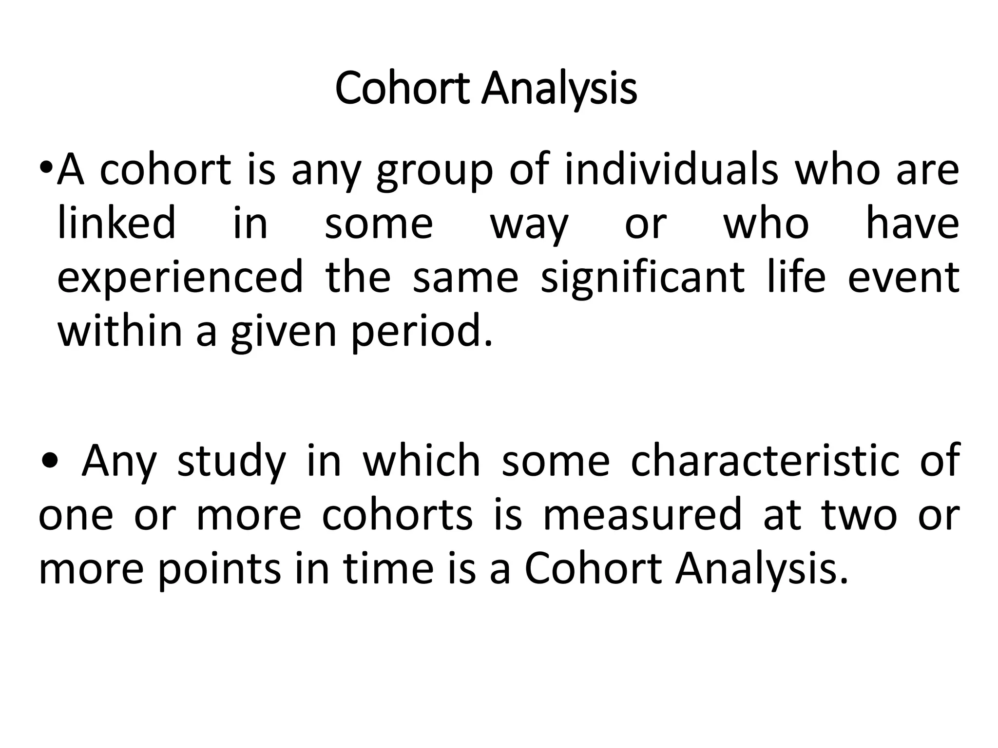 Cohort Analysis
•A cohort is any group of individuals who are
linked in some way or who have
experienced the same significant life event
within a given period.
• Any study in which some characteristic of
one or more cohorts is measured at two or
more points in time is a Cohort Analysis.
 