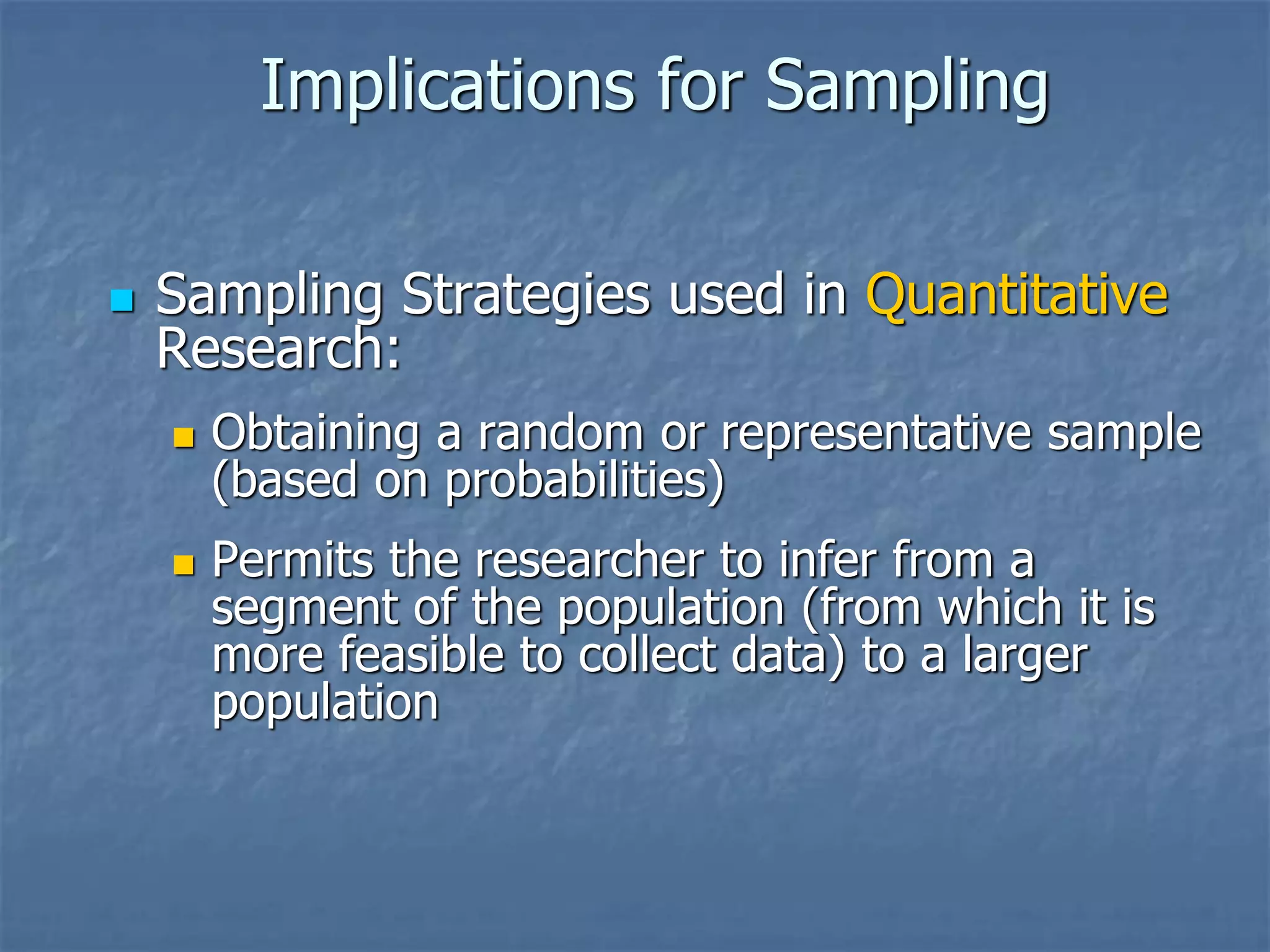 Implications for Sampling
◼ Sampling Strategies used in Quantitative
Research:
◼ Obtaining a random or representative sample
(based on probabilities)
◼ Permits the researcher to infer from a
segment of the population (from which it is
more feasible to collect data) to a larger
population
 