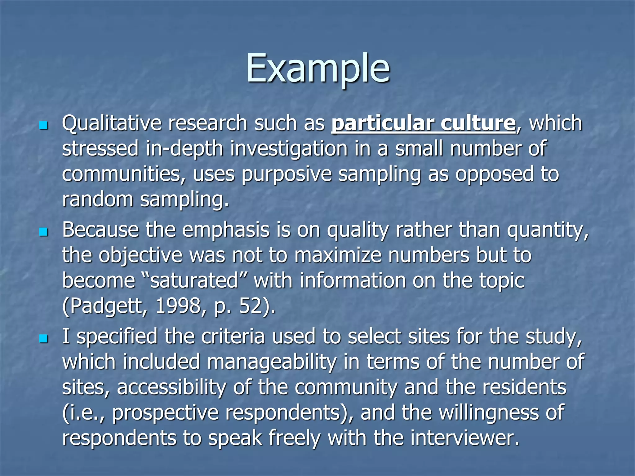 Example
◼ Qualitative research such as particular culture, which
stressed in-depth investigation in a small number of
communities, uses purposive sampling as opposed to
random sampling.
◼ Because the emphasis is on quality rather than quantity,
the objective was not to maximize numbers but to
become “saturated” with information on the topic
(Padgett, 1998, p. 52).
◼ I specified the criteria used to select sites for the study,
which included manageability in terms of the number of
sites, accessibility of the community and the residents
(i.e., prospective respondents), and the willingness of
respondents to speak freely with the interviewer.
 