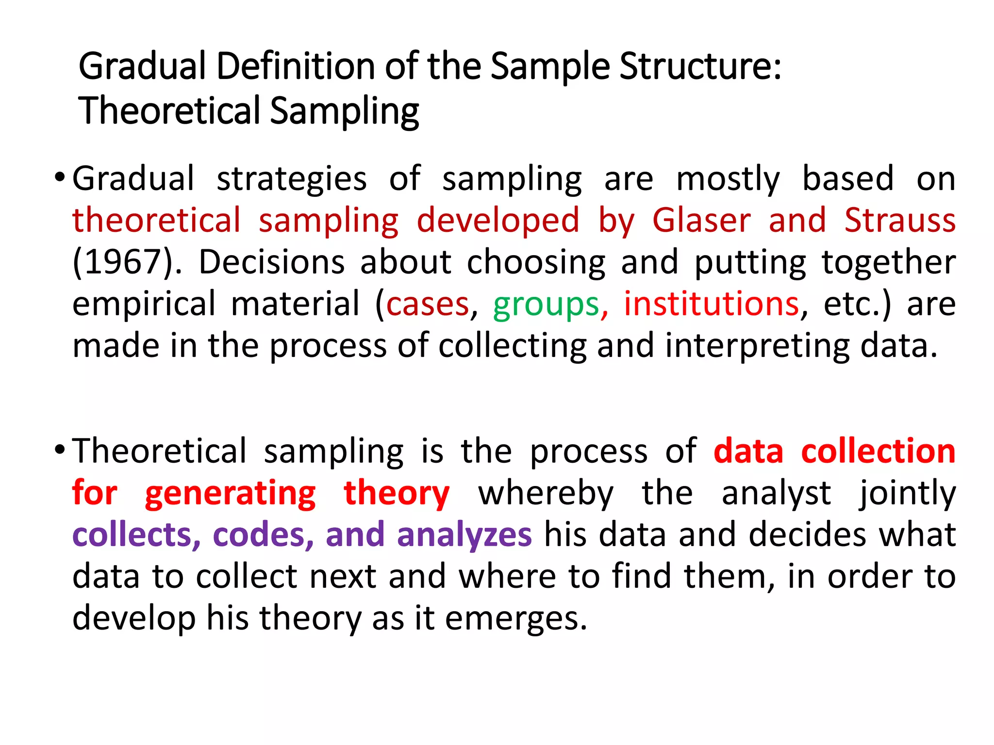 Gradual Definition of the Sample Structure:
Theoretical Sampling
•Gradual strategies of sampling are mostly based on
theoretical sampling developed by Glaser and Strauss
(1967). Decisions about choosing and putting together
empirical material (cases, groups, institutions, etc.) are
made in the process of collecting and interpreting data.
•Theoretical sampling is the process of data collection
for generating theory whereby the analyst jointly
collects, codes, and analyzes his data and decides what
data to collect next and where to find them, in order to
develop his theory as it emerges.
 