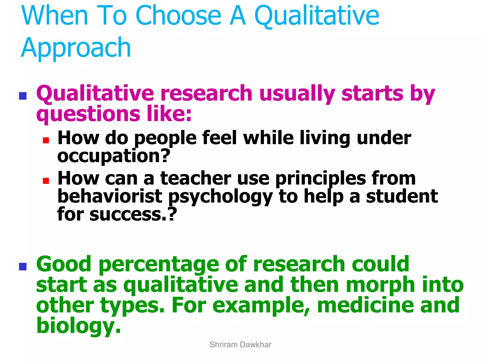 ◼ Qualitative research usually starts by
questions like:
◼ How do people feel while living under
occupation?
◼ How can a teacher use principles from
behaviorist psychology to help a student
for success.?
◼ Good percentage of research could
start as qualitative and then morph into
other types. For example, medicine and
biology.
When To Choose A Qualitative
Approach
Shriram Dawkhar
 