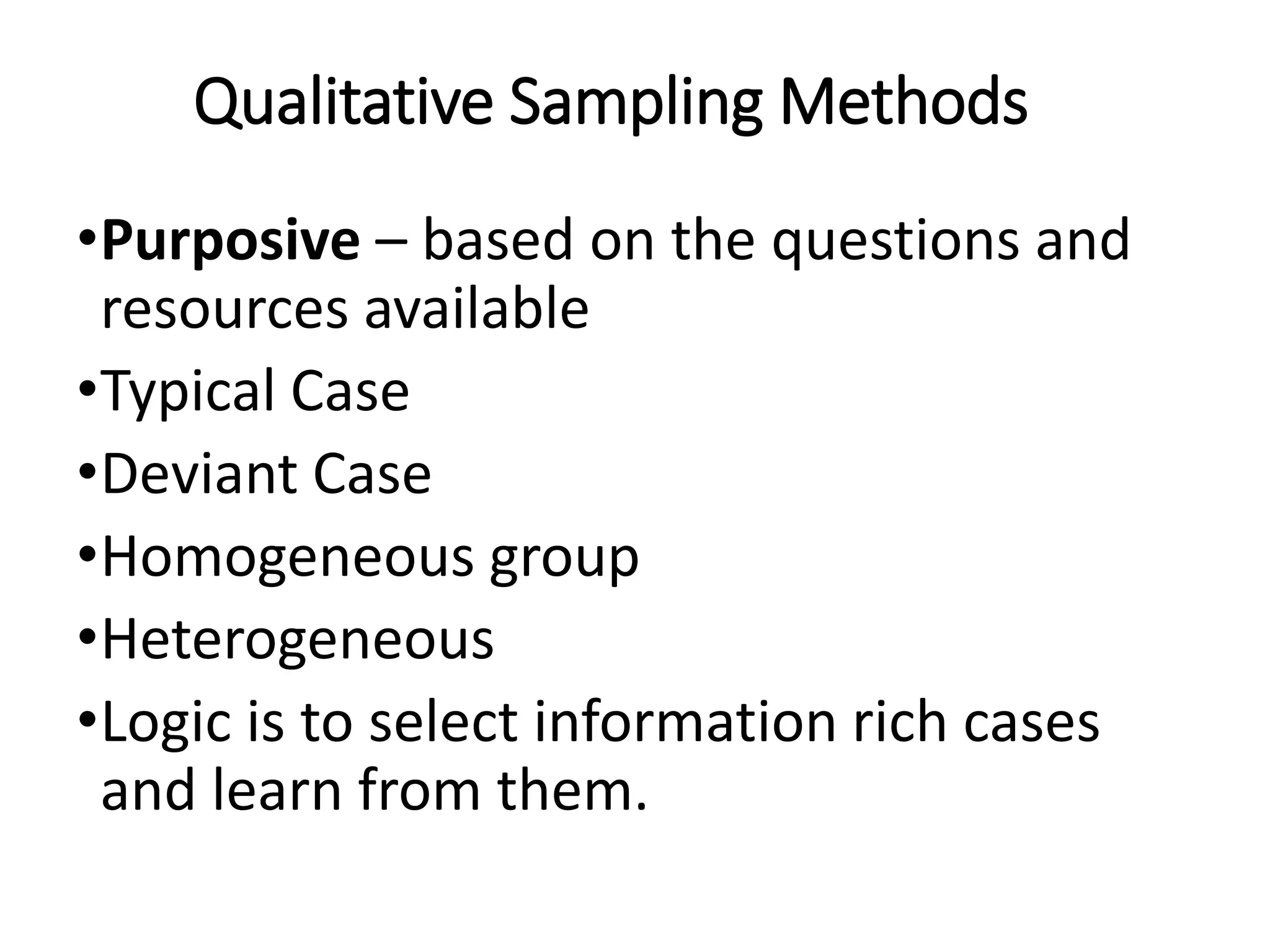 Qualitative Sampling Methods
•Purposive – based on the questions and
resources available
•Typical Case
•Deviant Case
•Homogeneous group
•Heterogeneous
•Logic is to select information rich cases
and learn from them.
 