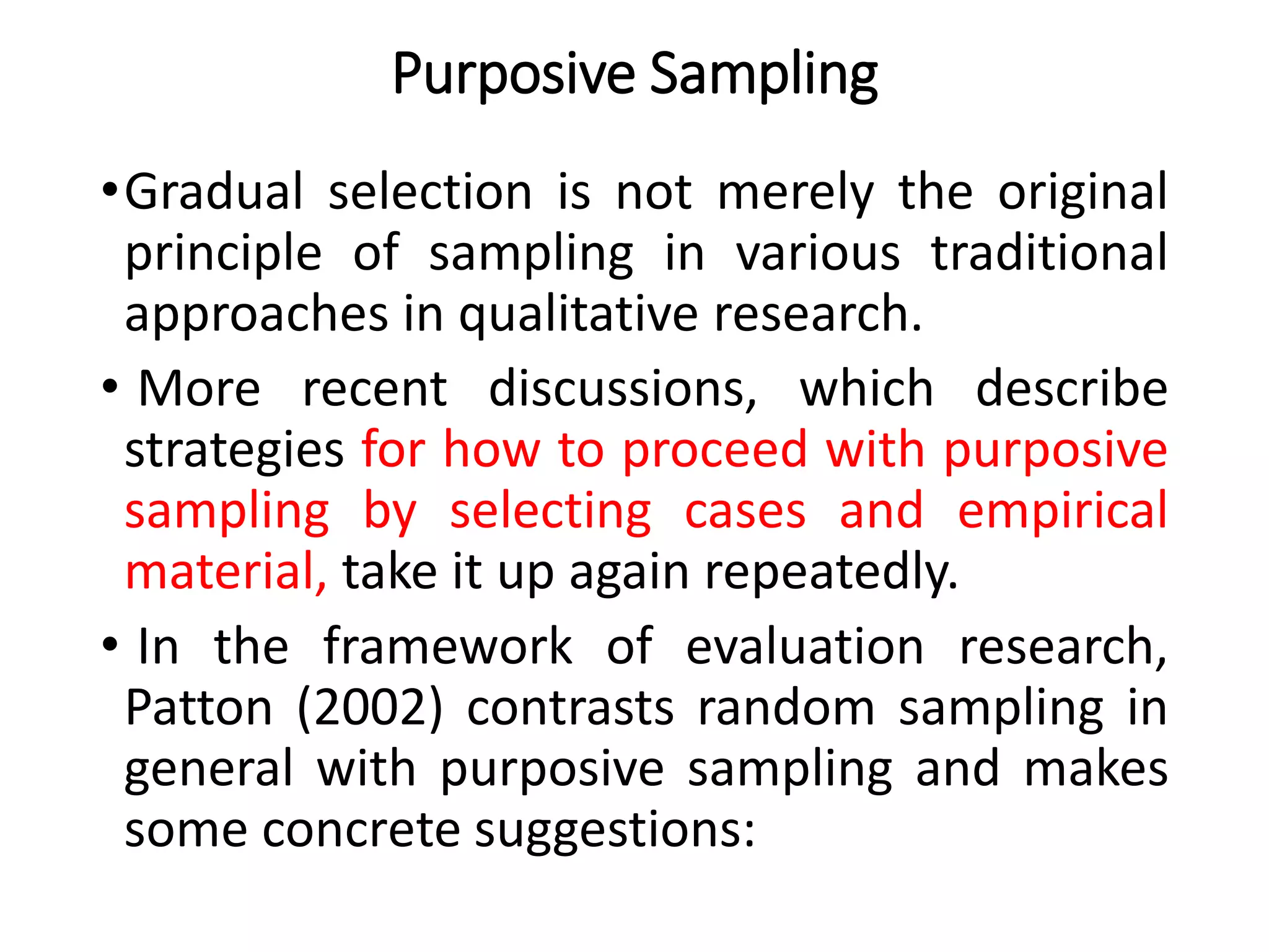 Purposive Sampling
•Gradual selection is not merely the original
principle of sampling in various traditional
approaches in qualitative research.
• More recent discussions, which describe
strategies for how to proceed with purposive
sampling by selecting cases and empirical
material, take it up again repeatedly.
• In the framework of evaluation research,
Patton (2002) contrasts random sampling in
general with purposive sampling and makes
some concrete suggestions:
 