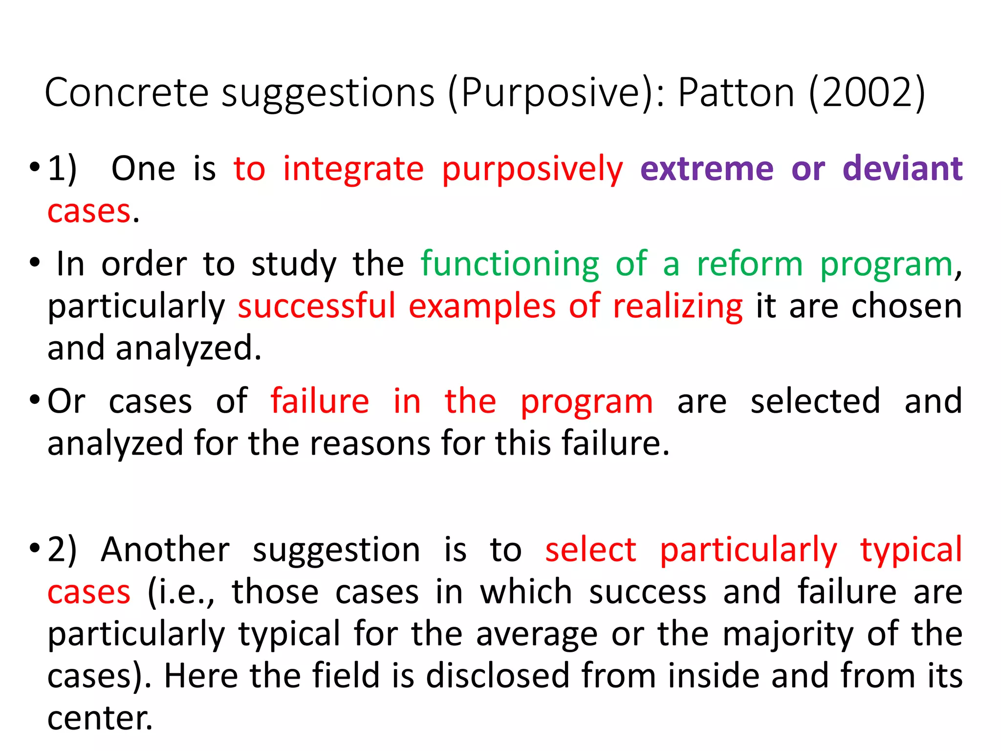 Concrete suggestions (Purposive): Patton (2002)
•1) One is to integrate purposively extreme or deviant
cases.
• In order to study the functioning of a reform program,
particularly successful examples of realizing it are chosen
and analyzed.
•Or cases of failure in the program are selected and
analyzed for the reasons for this failure.
•2) Another suggestion is to select particularly typical
cases (i.e., those cases in which success and failure are
particularly typical for the average or the majority of the
cases). Here the field is disclosed from inside and from its
center.
 