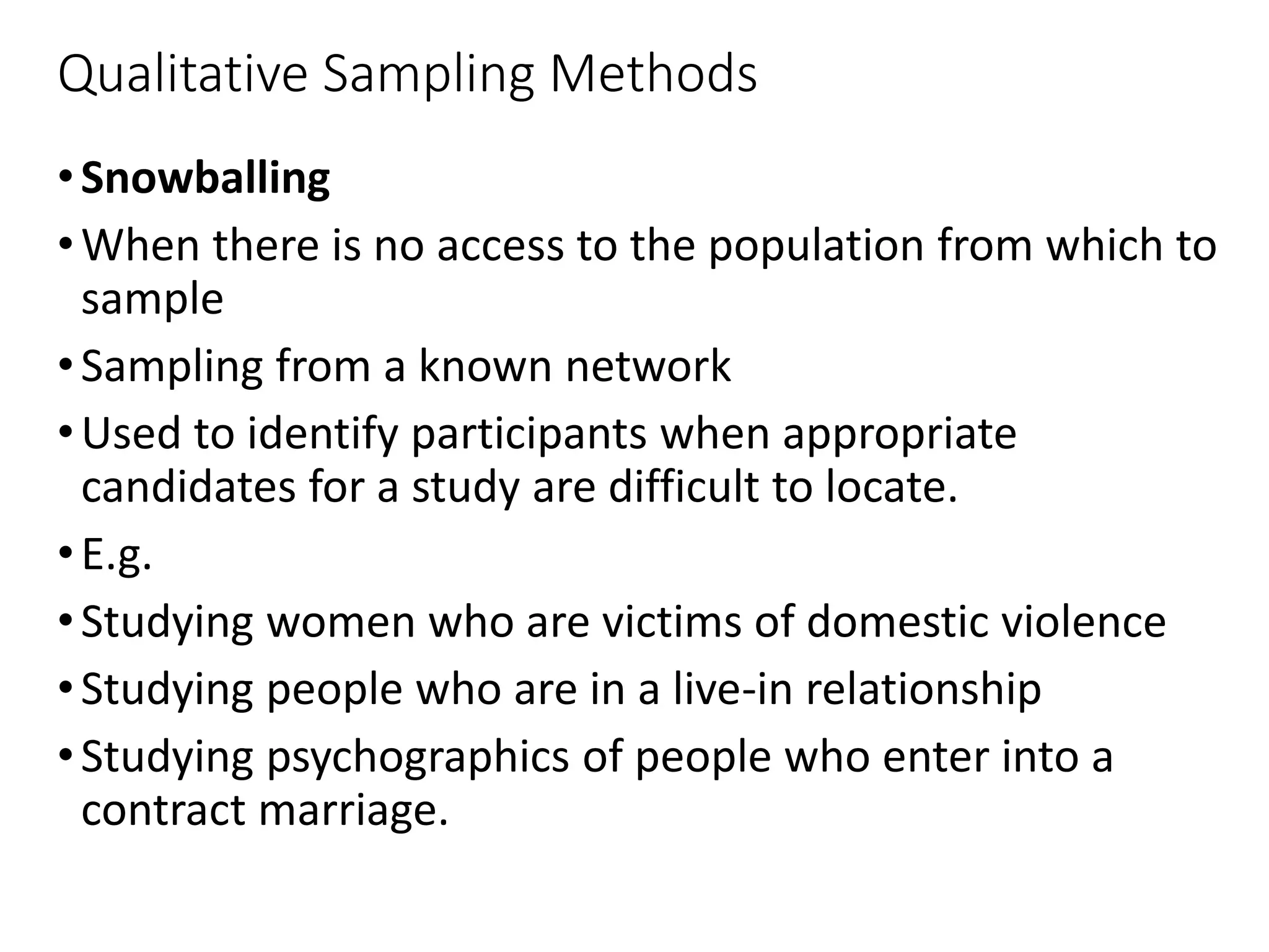 Qualitative Sampling Methods
•Snowballing
•When there is no access to the population from which to
sample
•Sampling from a known network
•Used to identify participants when appropriate
candidates for a study are difficult to locate.
•E.g.
•Studying women who are victims of domestic violence
•Studying people who are in a live-in relationship
•Studying psychographics of people who enter into a
contract marriage.
 