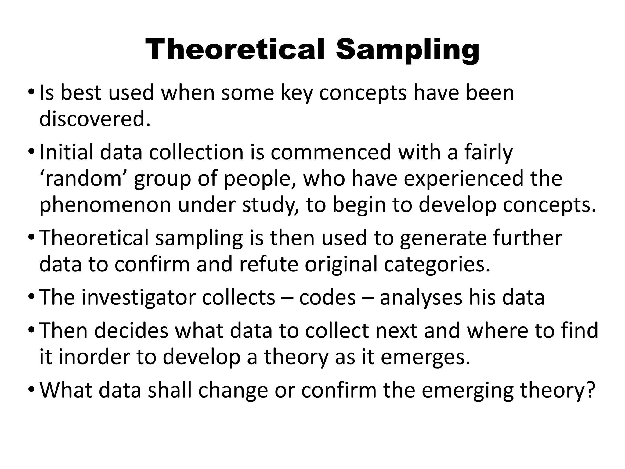 Theoretical Sampling
•Is best used when some key concepts have been
discovered.
•Initial data collection is commenced with a fairly
‘random’ group of people, who have experienced the
phenomenon under study, to begin to develop concepts.
•Theoretical sampling is then used to generate further
data to confirm and refute original categories.
•The investigator collects – codes – analyses his data
•Then decides what data to collect next and where to find
it inorder to develop a theory as it emerges.
•What data shall change or confirm the emerging theory?
 
