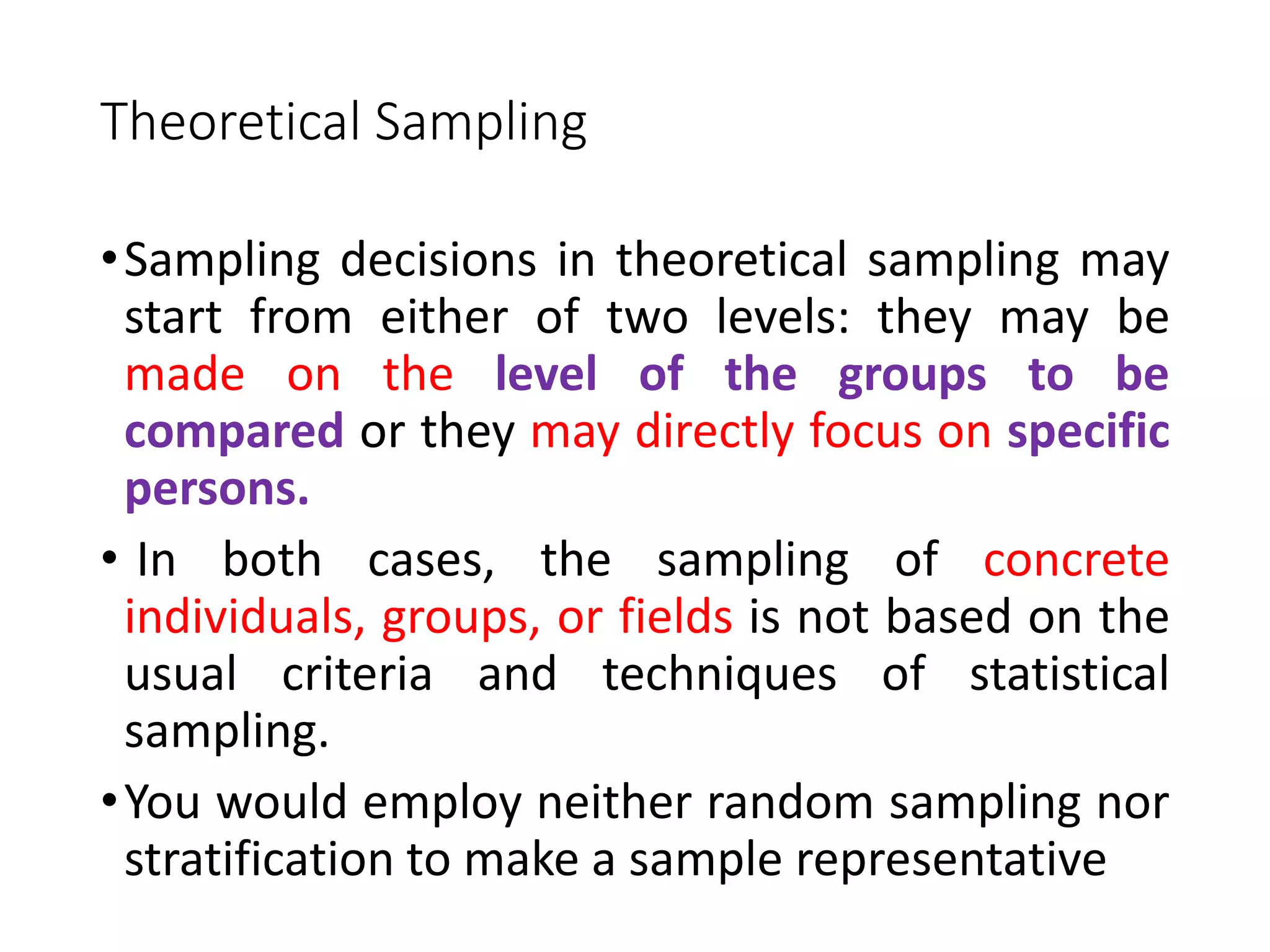 Theoretical Sampling
•Sampling decisions in theoretical sampling may
start from either of two levels: they may be
made on the level of the groups to be
compared or they may directly focus on specific
persons.
• In both cases, the sampling of concrete
individuals, groups, or fields is not based on the
usual criteria and techniques of statistical
sampling.
•You would employ neither random sampling nor
stratification to make a sample representative
 