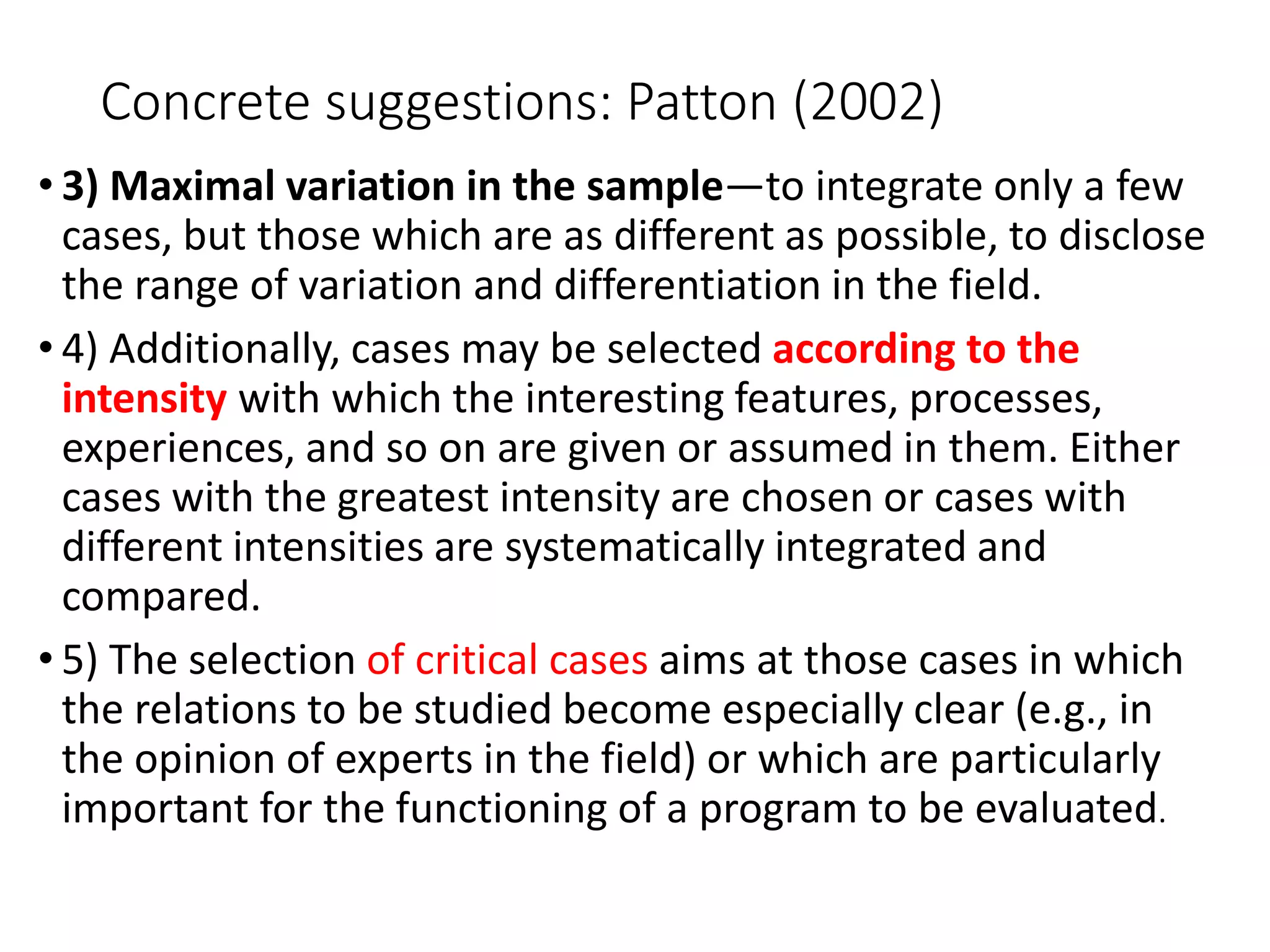 Concrete suggestions: Patton (2002)
• 3) Maximal variation in the sample—to integrate only a few
cases, but those which are as different as possible, to disclose
the range of variation and differentiation in the field.
• 4) Additionally, cases may be selected according to the
intensity with which the interesting features, processes,
experiences, and so on are given or assumed in them. Either
cases with the greatest intensity are chosen or cases with
different intensities are systematically integrated and
compared.
• 5) The selection of critical cases aims at those cases in which
the relations to be studied become especially clear (e.g., in
the opinion of experts in the field) or which are particularly
important for the functioning of a program to be evaluated.
 