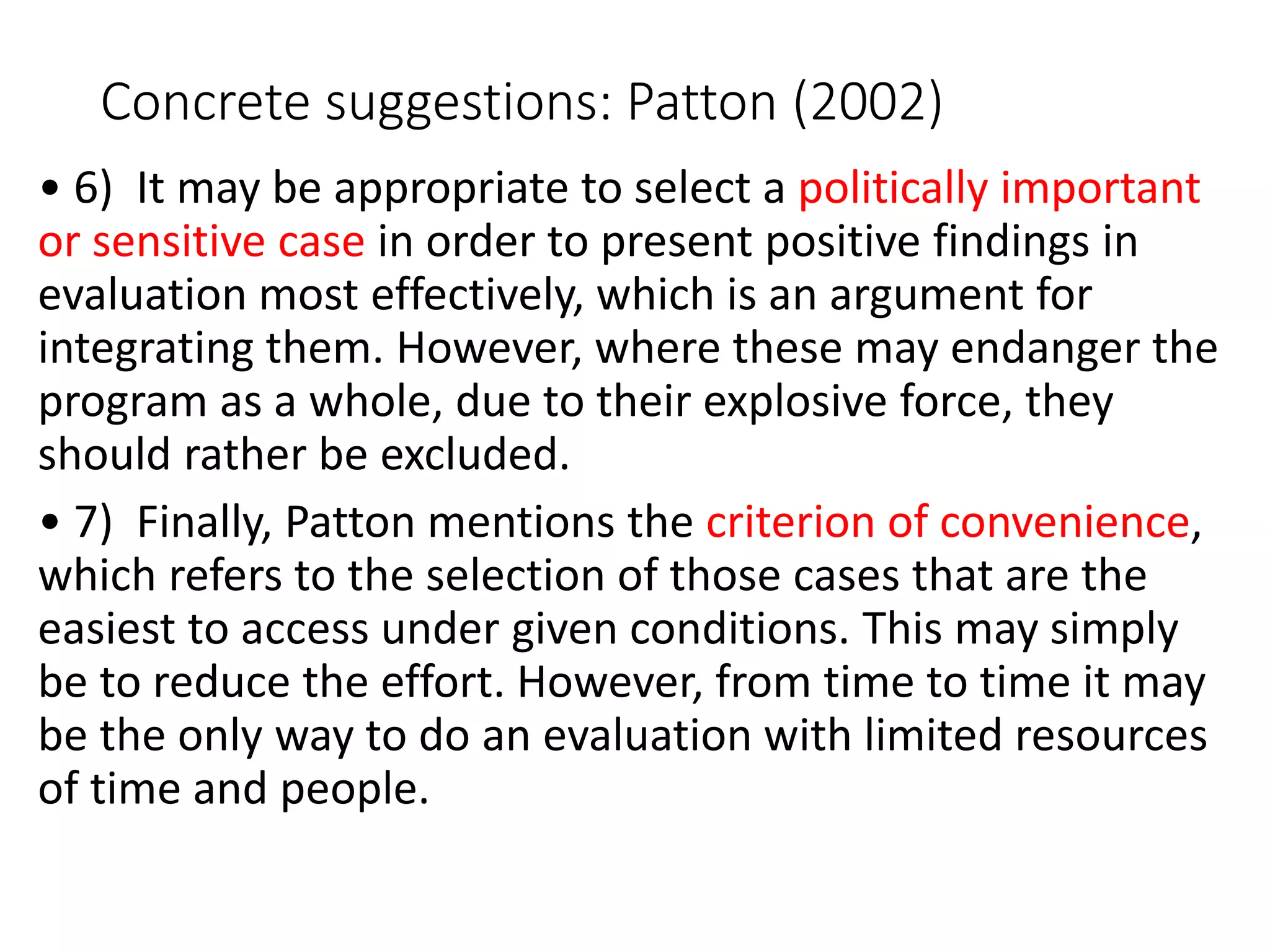 Concrete suggestions: Patton (2002)
• 6) It may be appropriate to select a politically important
or sensitive case in order to present positive findings in
evaluation most effectively, which is an argument for
integrating them. However, where these may endanger the
program as a whole, due to their explosive force, they
should rather be excluded.
• 7) Finally, Patton mentions the criterion of convenience,
which refers to the selection of those cases that are the
easiest to access under given conditions. This may simply
be to reduce the effort. However, from time to time it may
be the only way to do an evaluation with limited resources
of time and people.
 