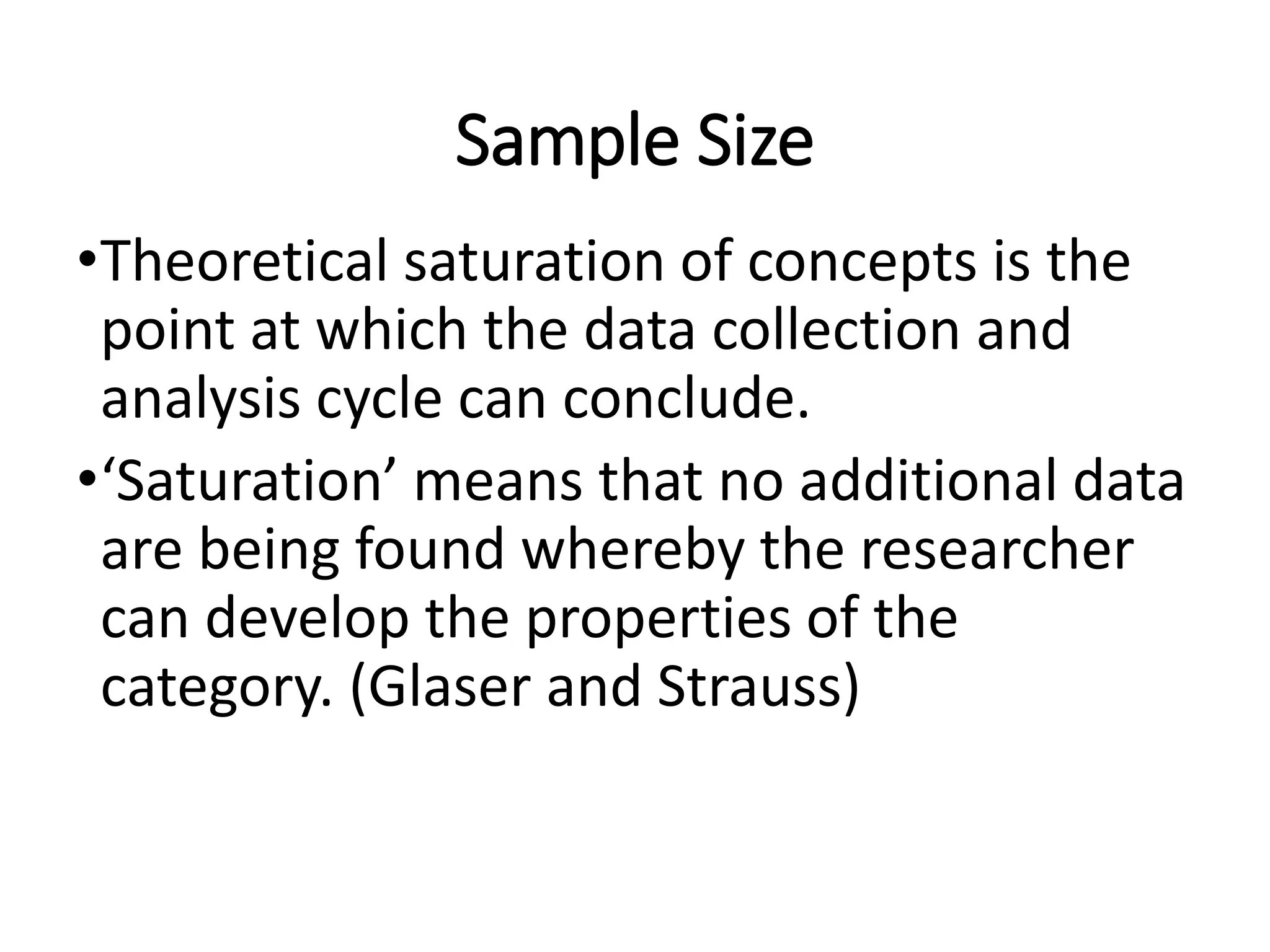 Sample Size
•Theoretical saturation of concepts is the
point at which the data collection and
analysis cycle can conclude.
•‘Saturation’ means that no additional data
are being found whereby the researcher
can develop the properties of the
category. (Glaser and Strauss)
 