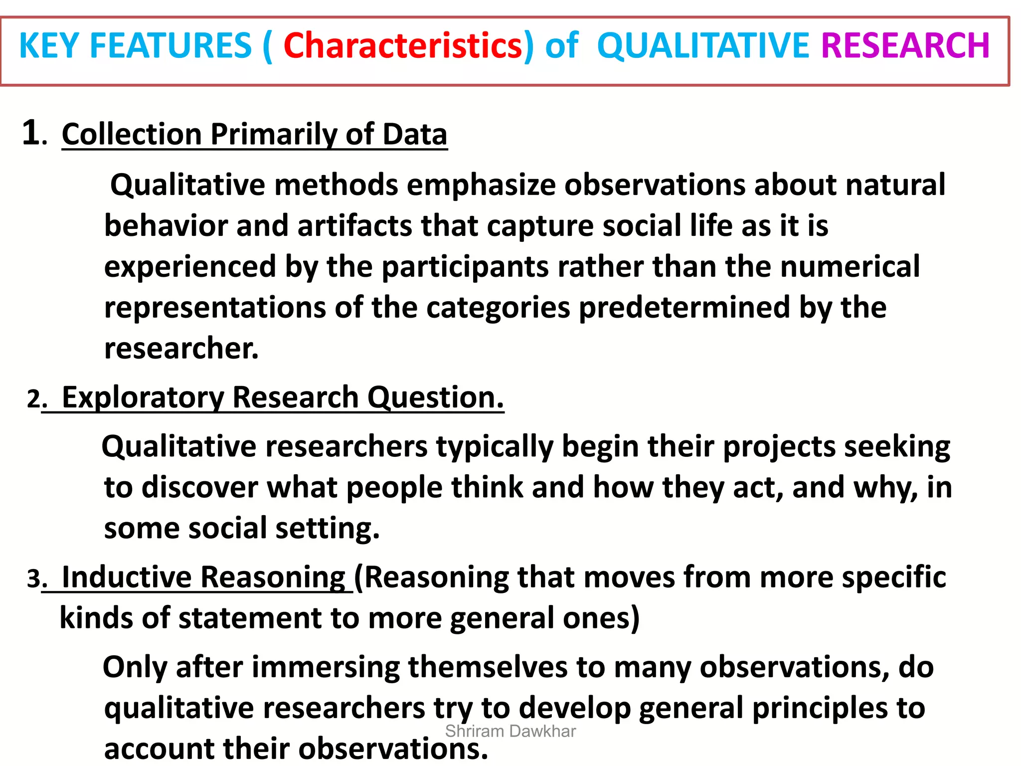 KEY FEATURES ( Characteristics) of QUALITATIVE RESEARCH
1. Collection Primarily of Data
Qualitative methods emphasize observations about natural
behavior and artifacts that capture social life as it is
experienced by the participants rather than the numerical
representations of the categories predetermined by the
researcher.
2. Exploratory Research Question.
Qualitative researchers typically begin their projects seeking
to discover what people think and how they act, and why, in
some social setting.
3. Inductive Reasoning (Reasoning that moves from more specific
kinds of statement to more general ones)
Only after immersing themselves to many observations, do
qualitative researchers try to develop general principles to
account their observations.
Shriram Dawkhar
 