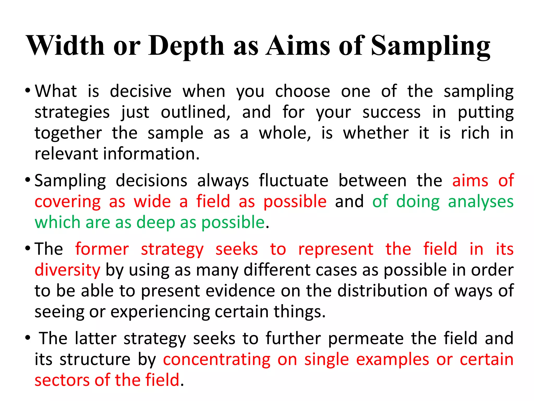Width or Depth as Aims of Sampling
• What is decisive when you choose one of the sampling
strategies just outlined, and for your success in putting
together the sample as a whole, is whether it is rich in
relevant information.
• Sampling decisions always fluctuate between the aims of
covering as wide a field as possible and of doing analyses
which are as deep as possible.
• The former strategy seeks to represent the field in its
diversity by using as many different cases as possible in order
to be able to present evidence on the distribution of ways of
seeing or experiencing certain things.
• The latter strategy seeks to further permeate the field and
its structure by concentrating on single examples or certain
sectors of the field.
 