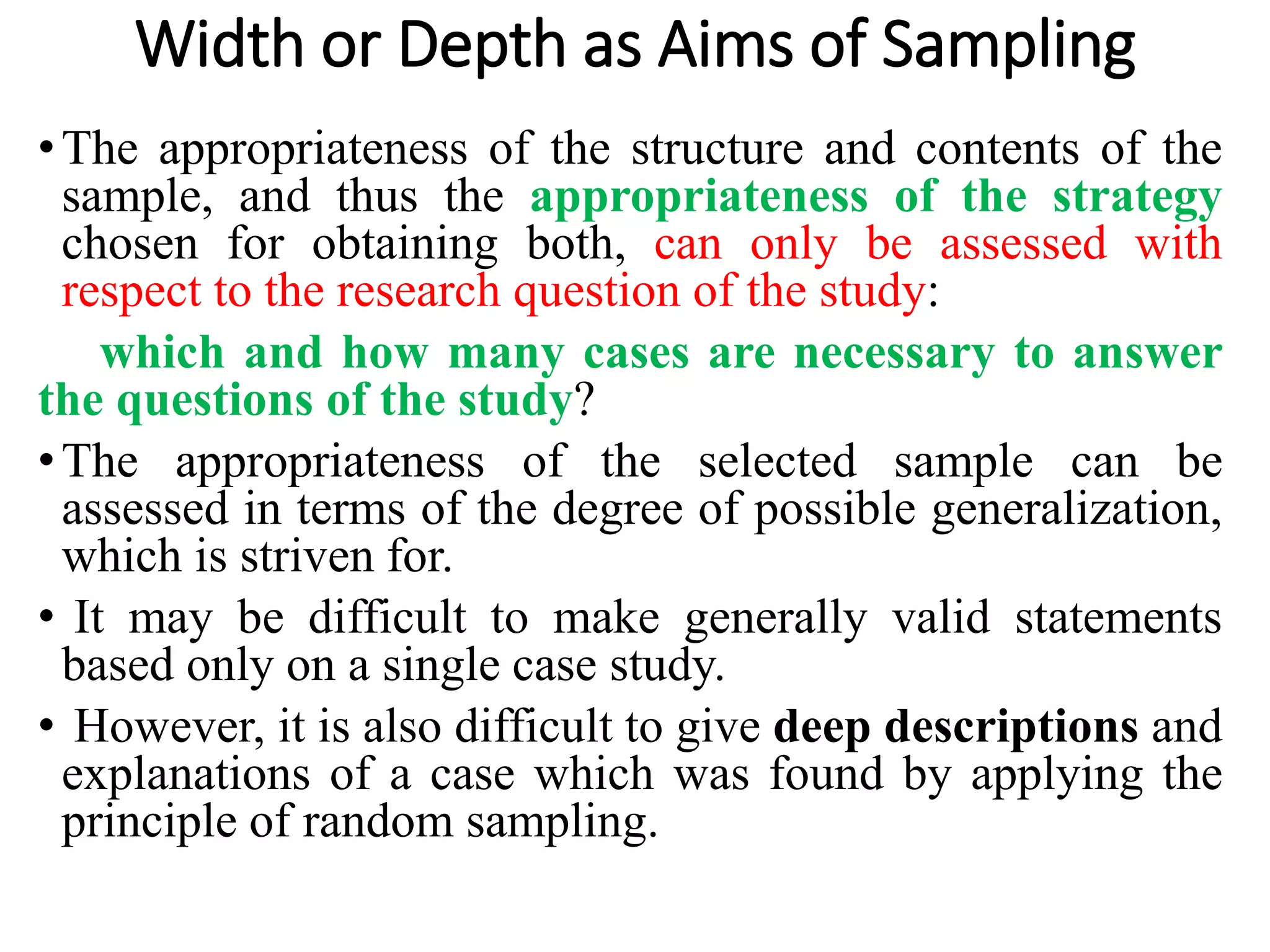 Width or Depth as Aims of Sampling
•The appropriateness of the structure and contents of the
sample, and thus the appropriateness of the strategy
chosen for obtaining both, can only be assessed with
respect to the research question of the study:
which and how many cases are necessary to answer
the questions of the study?
•The appropriateness of the selected sample can be
assessed in terms of the degree of possible generalization,
which is striven for.
• It may be difficult to make generally valid statements
based only on a single case study.
• However, it is also difficult to give deep descriptions and
explanations of a case which was found by applying the
principle of random sampling.
 
