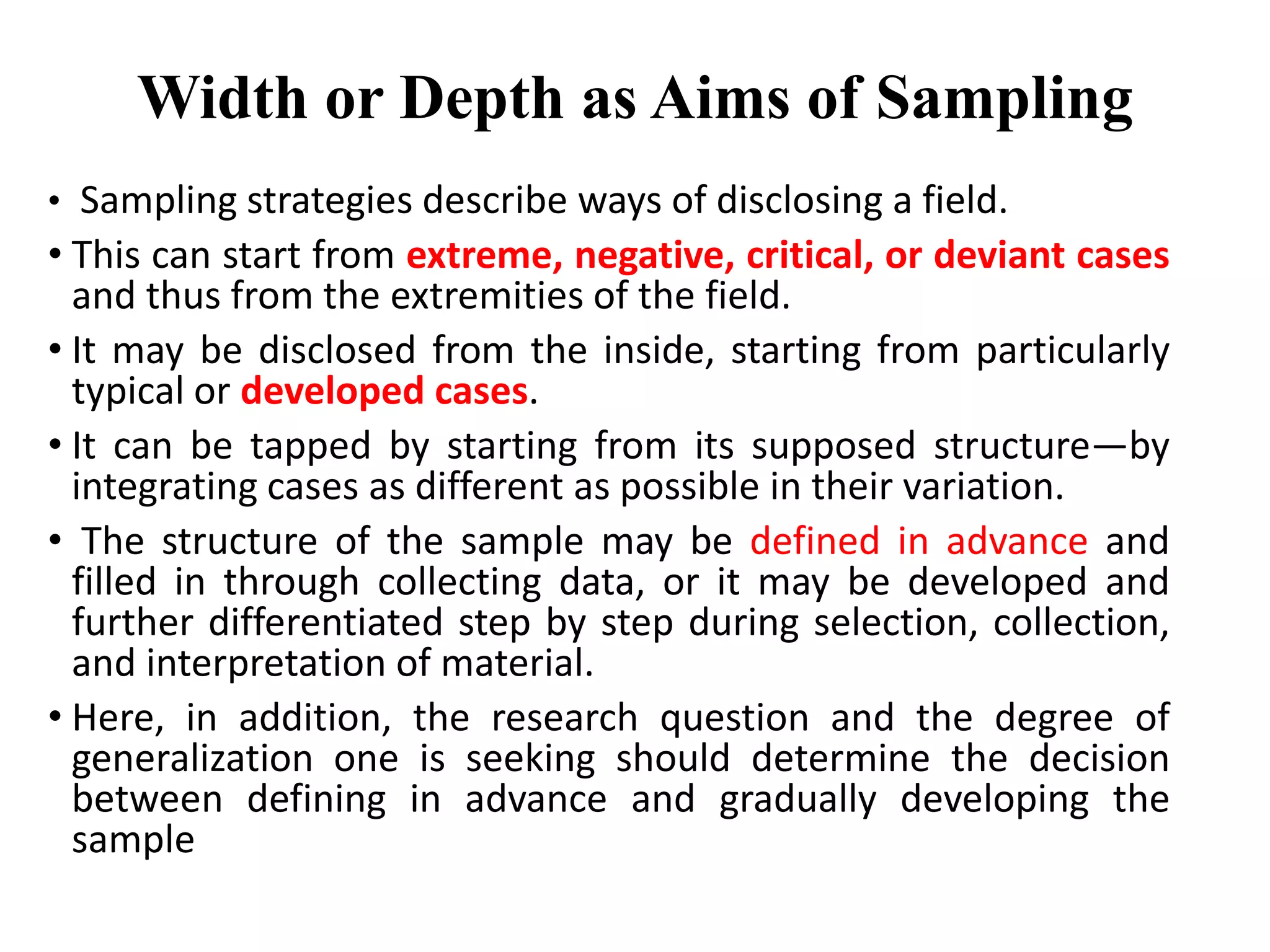 • Sampling strategies describe ways of disclosing a field.
• This can start from extreme, negative, critical, or deviant cases
and thus from the extremities of the field.
• It may be disclosed from the inside, starting from particularly
typical or developed cases.
• It can be tapped by starting from its supposed structure—by
integrating cases as different as possible in their variation.
• The structure of the sample may be defined in advance and
filled in through collecting data, or it may be developed and
further differentiated step by step during selection, collection,
and interpretation of material.
• Here, in addition, the research question and the degree of
generalization one is seeking should determine the decision
between defining in advance and gradually developing the
sample
Width or Depth as Aims of Sampling
 