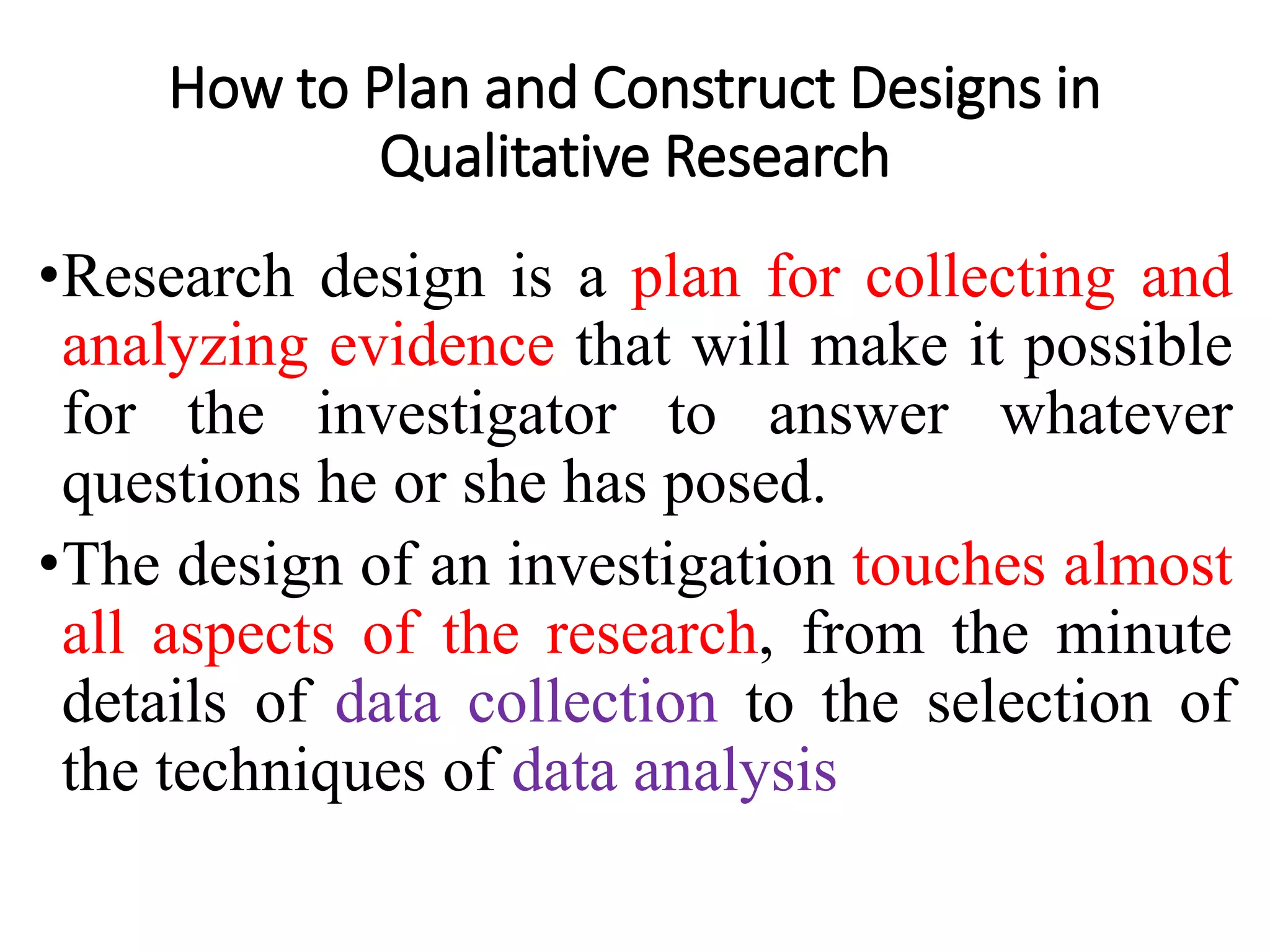How to Plan and Construct Designs in
Qualitative Research
•Research design is a plan for collecting and
analyzing evidence that will make it possible
for the investigator to answer whatever
questions he or she has posed.
•The design of an investigation touches almost
all aspects of the research, from the minute
details of data collection to the selection of
the techniques of data analysis
 