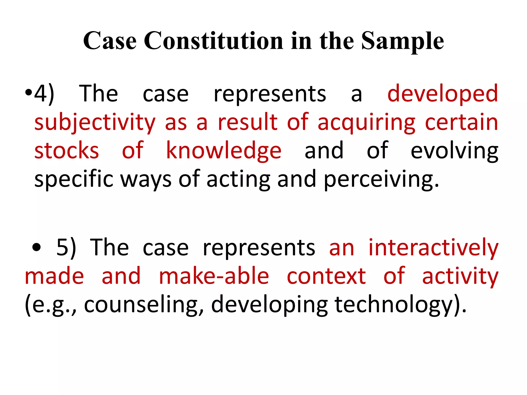 •4) The case represents a developed
subjectivity as a result of acquiring certain
stocks of knowledge and of evolving
specific ways of acting and perceiving.
• 5) The case represents an interactively
made and make-able context of activity
(e.g., counseling, developing technology).
Case Constitution in the Sample
 