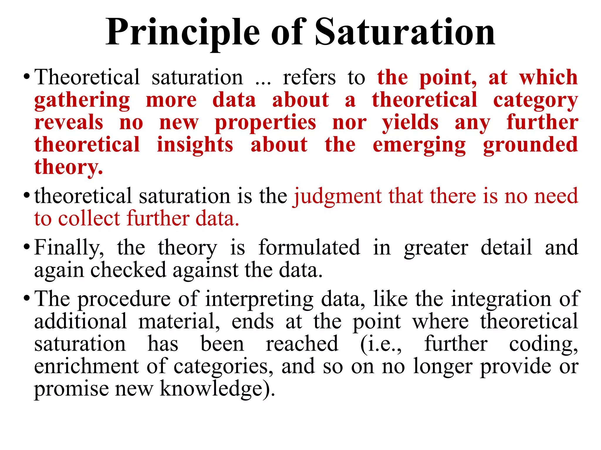 Principle of Saturation
•Theoretical saturation ... refers to the point, at which
gathering more data about a theoretical category
reveals no new properties nor yields any further
theoretical insights about the emerging grounded
theory.
•theoretical saturation is the judgment that there is no need
to collect further data.
•Finally, the theory is formulated in greater detail and
again checked against the data.
•The procedure of interpreting data, like the integration of
additional material, ends at the point where theoretical
saturation has been reached (i.e., further coding,
enrichment of categories, and so on no longer provide or
promise new knowledge).
 
