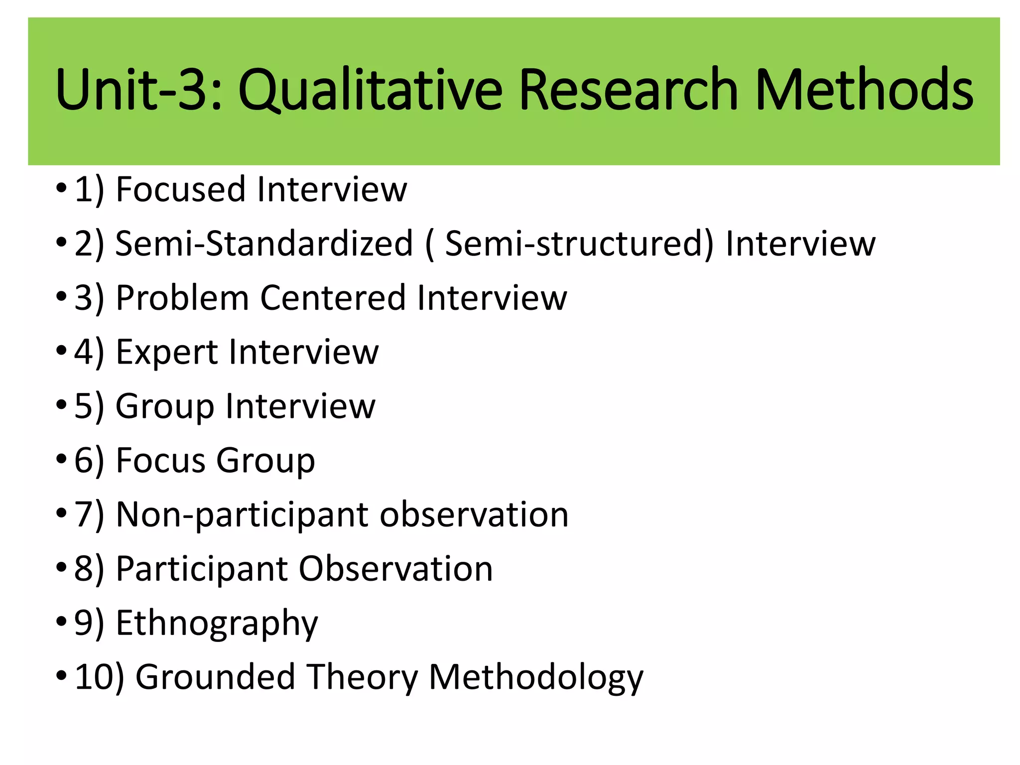 Unit-3: Qualitative Research Methods
•1) Focused Interview
•2) Semi-Standardized ( Semi-structured) Interview
•3) Problem Centered Interview
•4) Expert Interview
•5) Group Interview
•6) Focus Group
•7) Non-participant observation
•8) Participant Observation
•9) Ethnography
•10) Grounded Theory Methodology
 