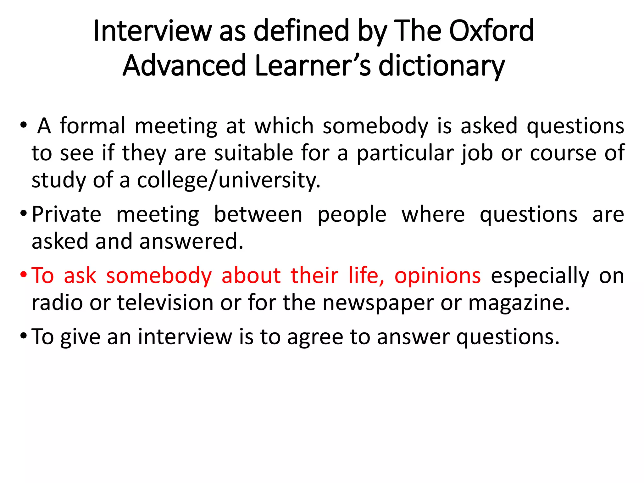 Interview as defined by The Oxford
Advanced Learner’s dictionary
• A formal meeting at which somebody is asked questions
to see if they are suitable for a particular job or course of
study of a college/university.
•Private meeting between people where questions are
asked and answered.
•To ask somebody about their life, opinions especially on
radio or television or for the newspaper or magazine.
•To give an interview is to agree to answer questions.
 