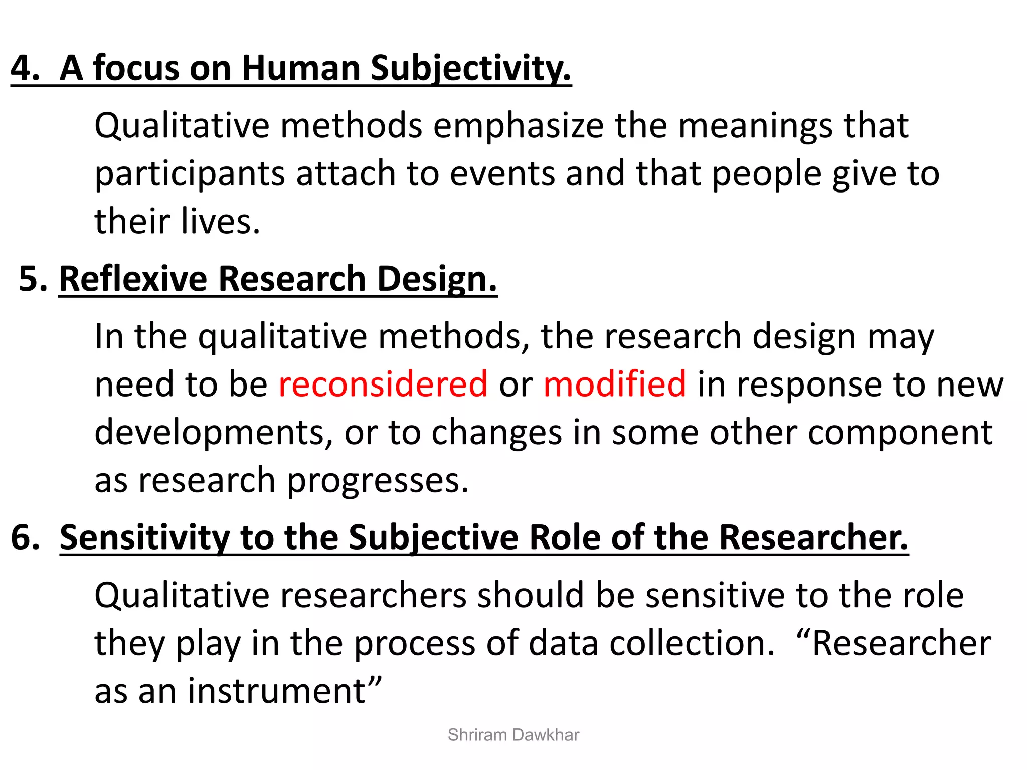 4. A focus on Human Subjectivity.
Qualitative methods emphasize the meanings that
participants attach to events and that people give to
their lives.
5. Reflexive Research Design.
In the qualitative methods, the research design may
need to be reconsidered or modified in response to new
developments, or to changes in some other component
as research progresses.
6. Sensitivity to the Subjective Role of the Researcher.
Qualitative researchers should be sensitive to the role
they play in the process of data collection. “Researcher
as an instrument”
Shriram Dawkhar
 