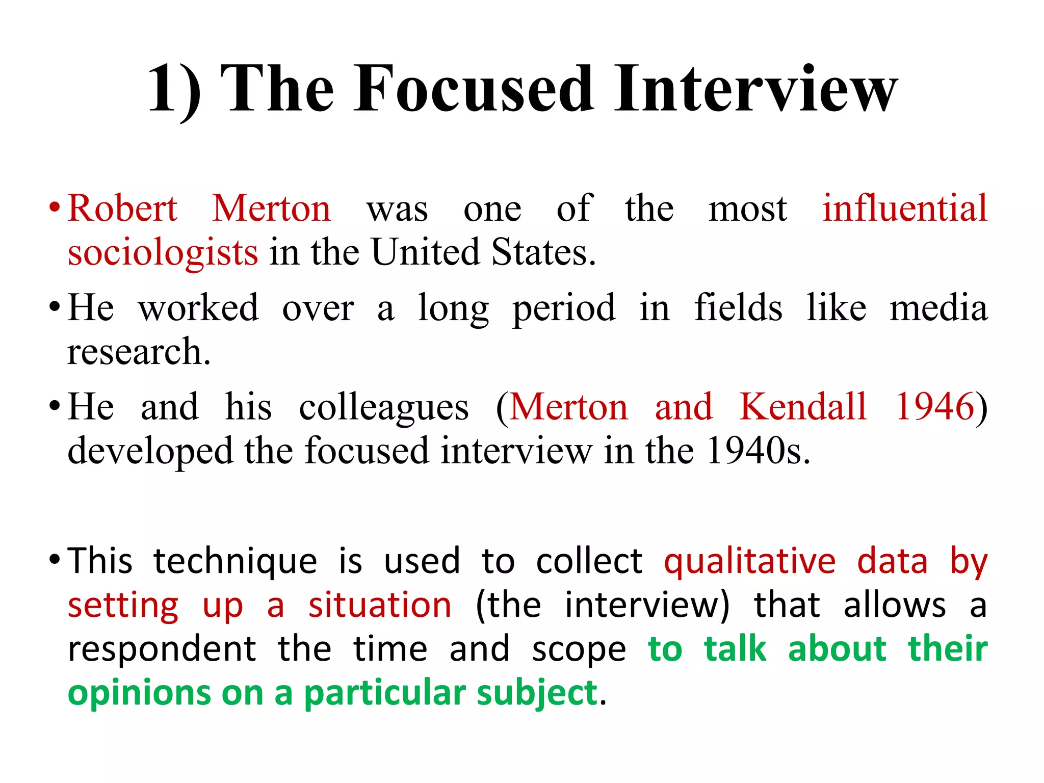 1) The Focused Interview
•Robert Merton was one of the most influential
sociologists in the United States.
•He worked over a long period in fields like media
research.
•He and his colleagues (Merton and Kendall 1946)
developed the focused interview in the 1940s.
•This technique is used to collect qualitative data by
setting up a situation (the interview) that allows a
respondent the time and scope to talk about their
opinions on a particular subject.
 