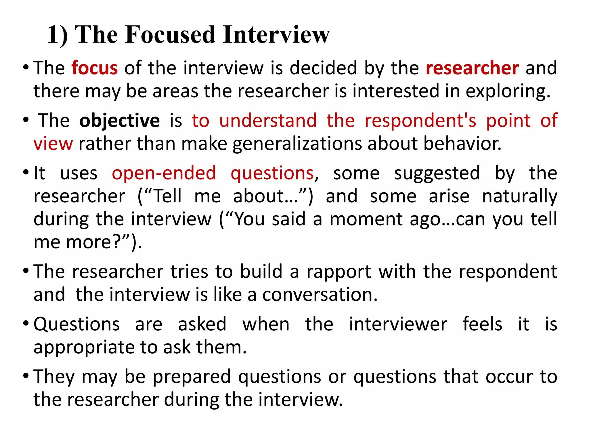 1) The Focused Interview
• The focus of the interview is decided by the researcher and
there may be areas the researcher is interested in exploring.
• The objective is to understand the respondent's point of
view rather than make generalizations about behavior.
• It uses open-ended questions, some suggested by the
researcher (“Tell me about…”) and some arise naturally
during the interview (“You said a moment ago…can you tell
me more?”).
• The researcher tries to build a rapport with the respondent
and the interview is like a conversation.
• Questions are asked when the interviewer feels it is
appropriate to ask them.
• They may be prepared questions or questions that occur to
the researcher during the interview.
 