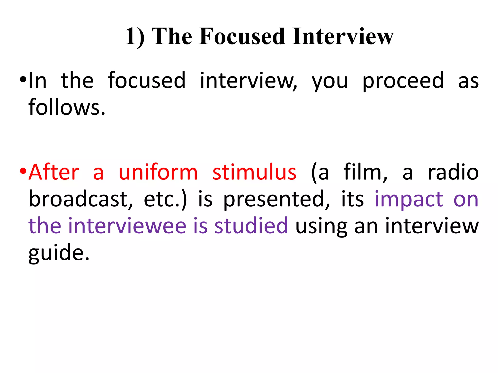 1) The Focused Interview
•In the focused interview, you proceed as
follows.
•After a uniform stimulus (a film, a radio
broadcast, etc.) is presented, its impact on
the interviewee is studied using an interview
guide.
 