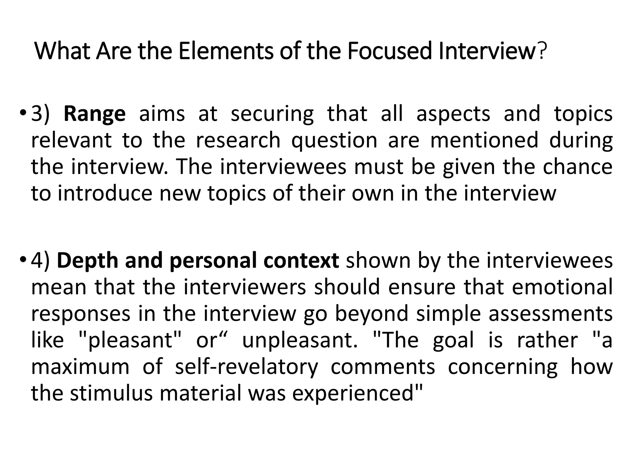 •3) Range aims at securing that all aspects and topics
relevant to the research question are mentioned during
the interview. The interviewees must be given the chance
to introduce new topics of their own in the interview
•4) Depth and personal context shown by the interviewees
mean that the interviewers should ensure that emotional
responses in the interview go beyond simple assessments
like "pleasant" or“ unpleasant. "The goal is rather "a
maximum of self-revelatory comments concerning how
the stimulus material was experienced"
What Are the Elements of the Focused Interview?
 