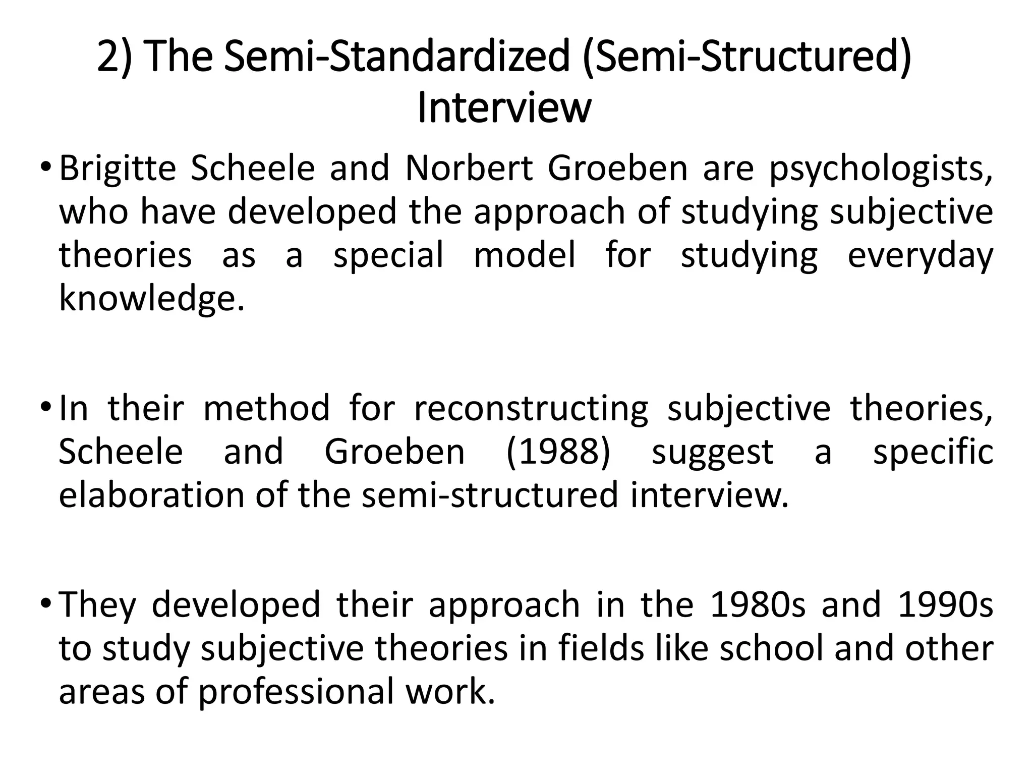 2) The Semi-Standardized (Semi-Structured)
Interview
•Brigitte Scheele and Norbert Groeben are psychologists,
who have developed the approach of studying subjective
theories as a special model for studying everyday
knowledge.
•In their method for reconstructing subjective theories,
Scheele and Groeben (1988) suggest a specific
elaboration of the semi-structured interview.
•They developed their approach in the 1980s and 1990s
to study subjective theories in fields like school and other
areas of professional work.
 