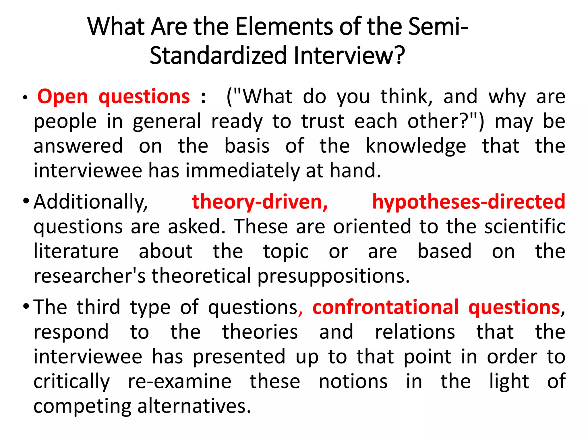 What Are the Elements of the Semi-
Standardized Interview?
• Open questions : ("What do you think, and why are
people in general ready to trust each other?") may be
answered on the basis of the knowledge that the
interviewee has immediately at hand.
•Additionally, theory-driven, hypotheses-directed
questions are asked. These are oriented to the scientific
literature about the topic or are based on the
researcher's theoretical presuppositions.
•The third type of questions, confrontational questions,
respond to the theories and relations that the
interviewee has presented up to that point in order to
critically re-examine these notions in the light of
competing alternatives.
 
