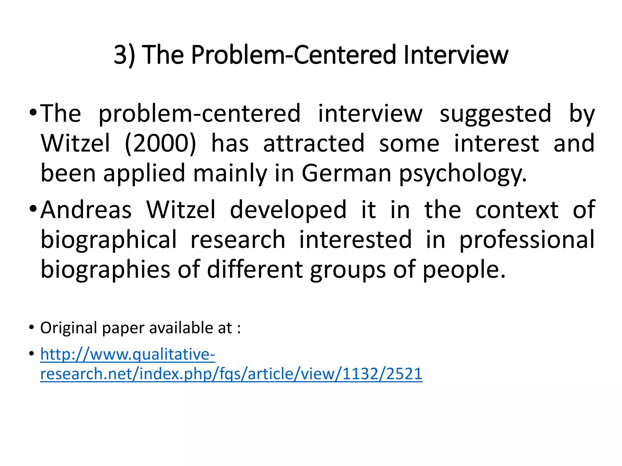 3) The Problem-Centered Interview
•The problem-centered interview suggested by
Witzel (2000) has attracted some interest and
been applied mainly in German psychology.
•Andreas Witzel developed it in the context of
biographical research interested in professional
biographies of different groups of people.
• Original paper available at :
• http://www.qualitative-
research.net/index.php/fqs/article/view/1132/2521
 