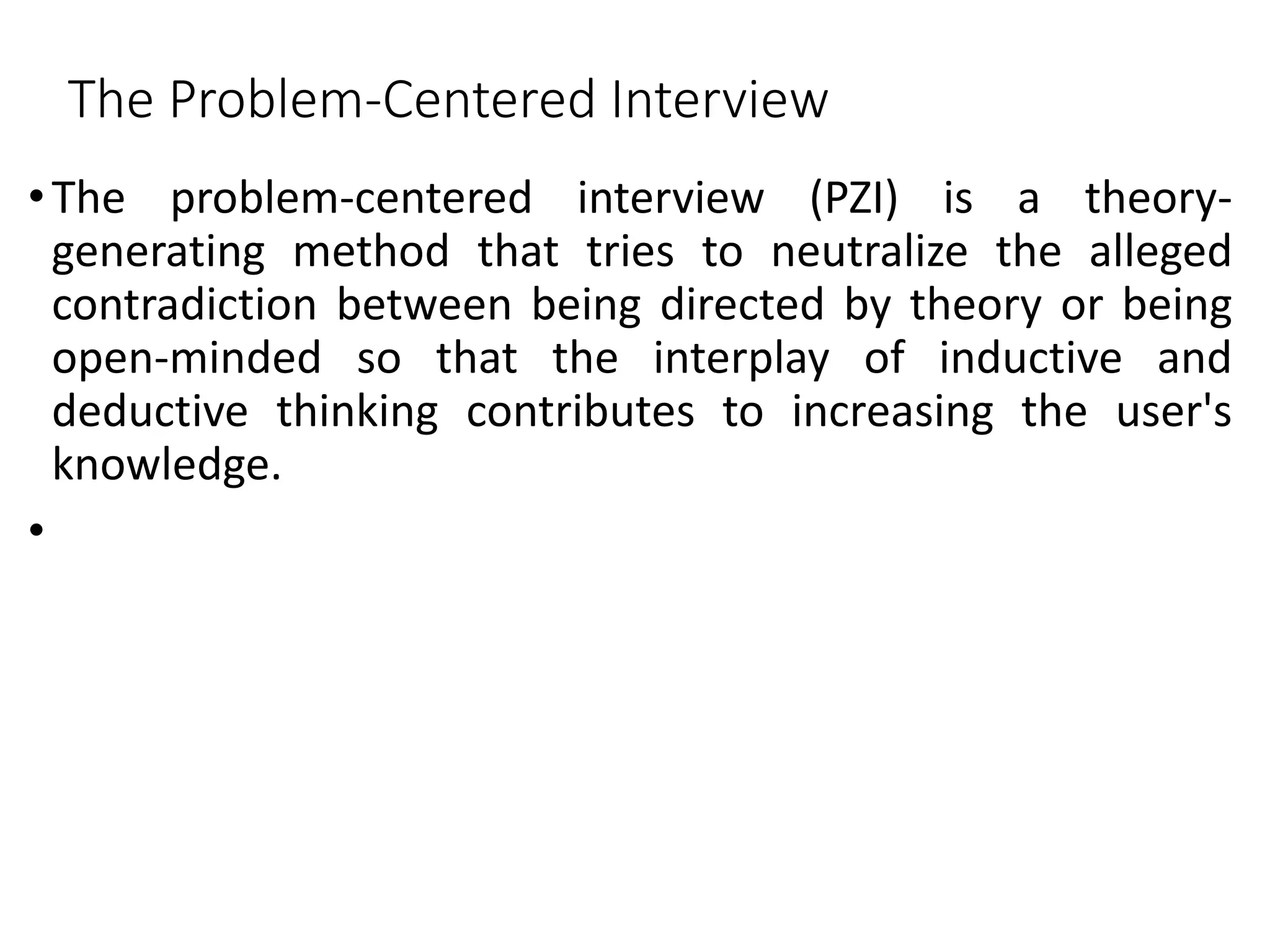 The Problem-Centered Interview
•The problem-centered interview (PZI) is a theory-
generating method that tries to neutralize the alleged
contradiction between being directed by theory or being
open-minded so that the interplay of inductive and
deductive thinking contributes to increasing the user's
knowledge.
•
 