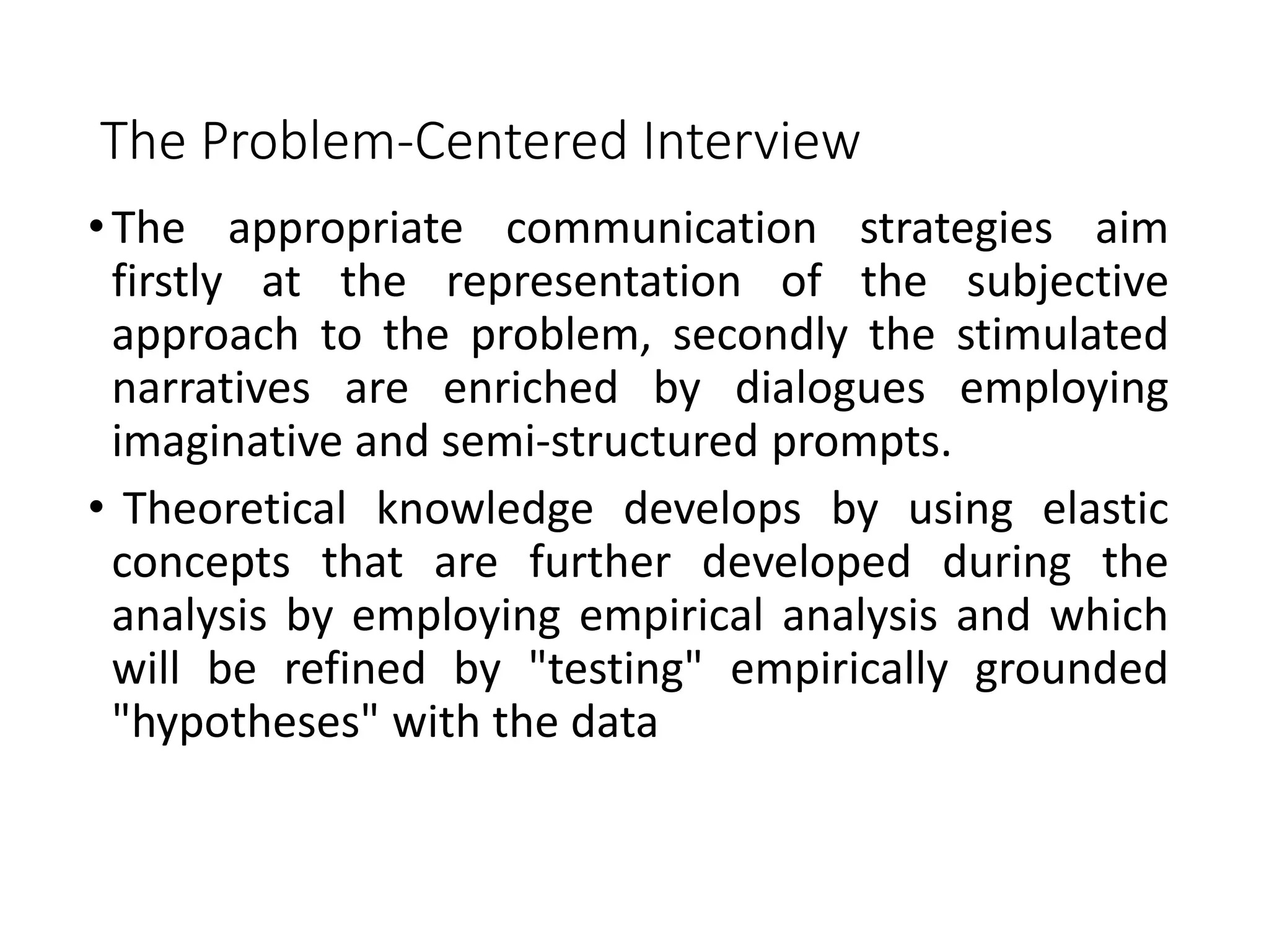 The Problem-Centered Interview
•The appropriate communication strategies aim
firstly at the representation of the subjective
approach to the problem, secondly the stimulated
narratives are enriched by dialogues employing
imaginative and semi-structured prompts.
• Theoretical knowledge develops by using elastic
concepts that are further developed during the
analysis by employing empirical analysis and which
will be refined by "testing" empirically grounded
"hypotheses" with the data
 