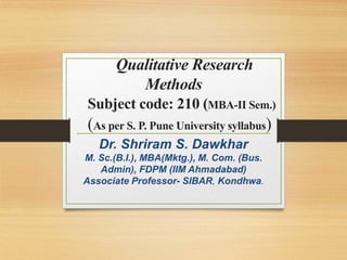 Qualitative Research
Methods
Subject code: 210 (MBA-II Sem.)
(As per S. P. Pune University syllabus)
Dr. Shriram S. Dawkhar
M. Sc.(B.I.), MBA(Mktg.), M. Com. (Bus.
Admin), FDPM (IIM Ahmadabad)
Associate Professor- SIBAR, Kondhwa.
 