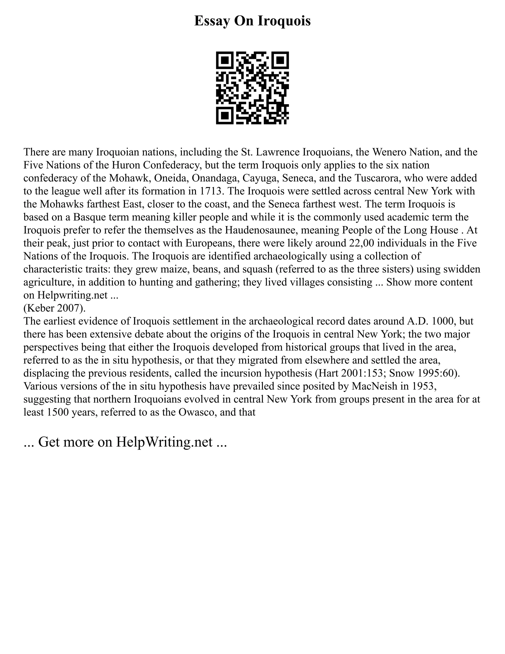 Essay On Iroquois
There are many Iroquoian nations, including the St. Lawrence Iroquoians, the Wenero Nation, and the
Five Nations of the Huron Confederacy, but the term Iroquois only applies to the six nation
confederacy of the Mohawk, Oneida, Onandaga, Cayuga, Seneca, and the Tuscarora, who were added
to the league well after its formation in 1713. The Iroquois were settled across central New York with
the Mohawks farthest East, closer to the coast, and the Seneca farthest west. The term Iroquois is
based on a Basque term meaning killer people and while it is the commonly used academic term the
Iroquois prefer to refer the themselves as the Haudenosaunee, meaning People of the Long House . At
their peak, just prior to contact with Europeans, there were likely around 22,00 individuals in the Five
Nations of the Iroquois. The Iroquois are identified archaeologically using a collection of
characteristic traits: they grew maize, beans, and squash (referred to as the three sisters) using swidden
agriculture, in addition to hunting and gathering; they lived villages consisting ... Show more content
on Helpwriting.net ...
(Keber 2007).
The earliest evidence of Iroquois settlement in the archaeological record dates around A.D. 1000, but
there has been extensive debate about the origins of the Iroquois in central New York; the two major
perspectives being that either the Iroquois developed from historical groups that lived in the area,
referred to as the in situ hypothesis, or that they migrated from elsewhere and settled the area,
displacing the previous residents, called the incursion hypothesis (Hart 2001:153; Snow 1995:60).
Various versions of the in situ hypothesis have prevailed since posited by MacNeish in 1953,
suggesting that northern Iroquoians evolved in central New York from groups present in the area for at
least 1500 years, referred to as the Owasco, and that
... Get more on HelpWriting.net ...
 