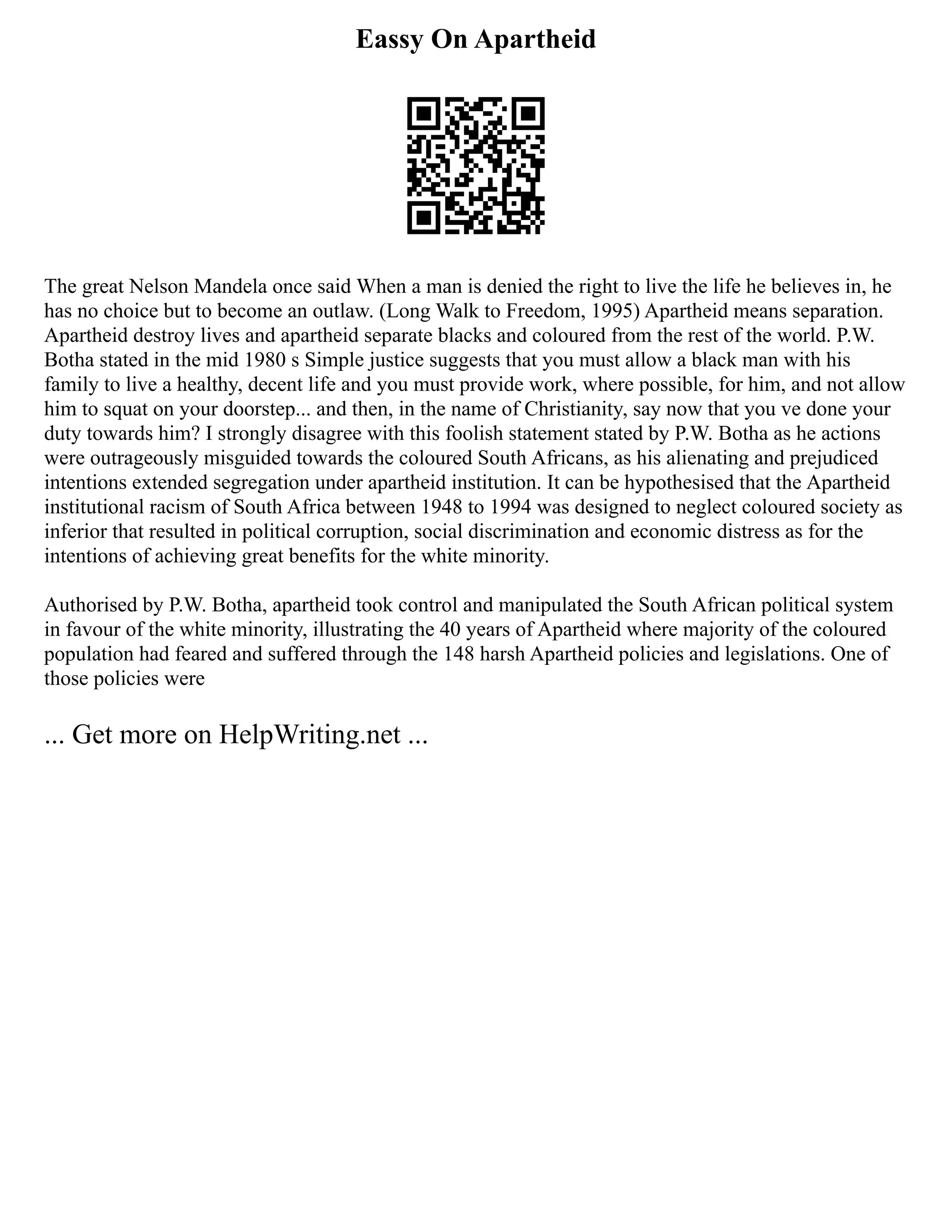 Eassy On Apartheid
The great Nelson Mandela once said When a man is denied the right to live the life he believes in, he
has no choice but to become an outlaw. (Long Walk to Freedom, 1995) Apartheid means separation.
Apartheid destroy lives and apartheid separate blacks and coloured from the rest of the world. P.W.
Botha stated in the mid 1980 s Simple justice suggests that you must allow a black man with his
family to live a healthy, decent life and you must provide work, where possible, for him, and not allow
him to squat on your doorstep... and then, in the name of Christianity, say now that you ve done your
duty towards him? I strongly disagree with this foolish statement stated by P.W. Botha as he actions
were outrageously misguided towards the coloured South Africans, as his alienating and prejudiced
intentions extended segregation under apartheid institution. It can be hypothesised that the Apartheid
institutional racism of South Africa between 1948 to 1994 was designed to neglect coloured society as
inferior that resulted in political corruption, social discrimination and economic distress as for the
intentions of achieving great benefits for the white minority.
Authorised by P.W. Botha, apartheid took control and manipulated the South African political system
in favour of the white minority, illustrating the 40 years of Apartheid where majority of the coloured
population had feared and suffered through the 148 harsh Apartheid policies and legislations. One of
those policies were
... Get more on HelpWriting.net ...
 