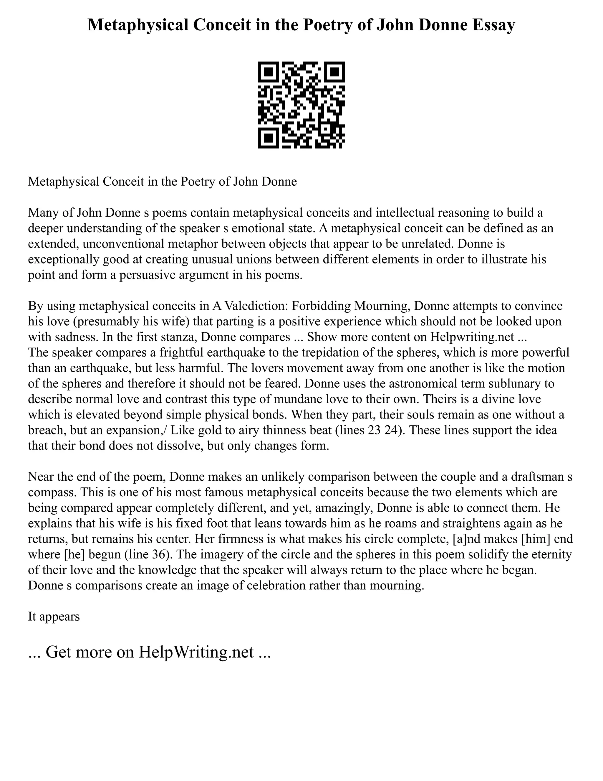 Metaphysical Conceit in the Poetry of John Donne Essay
Metaphysical Conceit in the Poetry of John Donne
Many of John Donne s poems contain metaphysical conceits and intellectual reasoning to build a
deeper understanding of the speaker s emotional state. A metaphysical conceit can be defined as an
extended, unconventional metaphor between objects that appear to be unrelated. Donne is
exceptionally good at creating unusual unions between different elements in order to illustrate his
point and form a persuasive argument in his poems.
By using metaphysical conceits in A Valediction: Forbidding Mourning, Donne attempts to convince
his love (presumably his wife) that parting is a positive experience which should not be looked upon
with sadness. In the first stanza, Donne compares ... Show more content on Helpwriting.net ...
The speaker compares a frightful earthquake to the trepidation of the spheres, which is more powerful
than an earthquake, but less harmful. The lovers movement away from one another is like the motion
of the spheres and therefore it should not be feared. Donne uses the astronomical term sublunary to
describe normal love and contrast this type of mundane love to their own. Theirs is a divine love
which is elevated beyond simple physical bonds. When they part, their souls remain as one without a
breach, but an expansion,/ Like gold to airy thinness beat (lines 23 24). These lines support the idea
that their bond does not dissolve, but only changes form.
Near the end of the poem, Donne makes an unlikely comparison between the couple and a draftsman s
compass. This is one of his most famous metaphysical conceits because the two elements which are
being compared appear completely different, and yet, amazingly, Donne is able to connect them. He
explains that his wife is his fixed foot that leans towards him as he roams and straightens again as he
returns, but remains his center. Her firmness is what makes his circle complete, [a]nd makes [him] end
where [he] begun (line 36). The imagery of the circle and the spheres in this poem solidify the eternity
of their love and the knowledge that the speaker will always return to the place where he began.
Donne s comparisons create an image of celebration rather than mourning.
It appears
... Get more on HelpWriting.net ...
 
