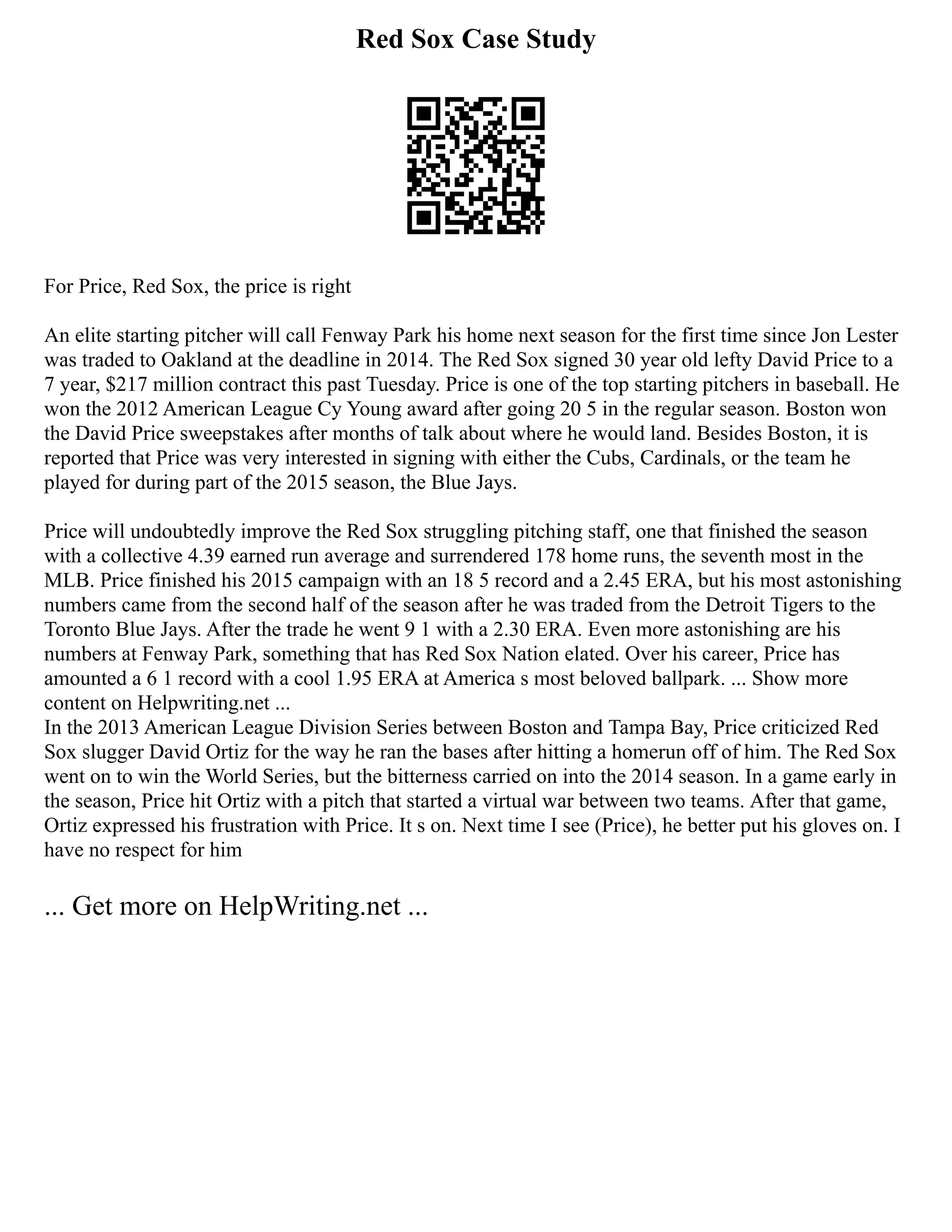 Red Sox Case Study
For Price, Red Sox, the price is right
An elite starting pitcher will call Fenway Park his home next season for the first time since Jon Lester
was traded to Oakland at the deadline in 2014. The Red Sox signed 30 year old lefty David Price to a
7 year, $217 million contract this past Tuesday. Price is one of the top starting pitchers in baseball. He
won the 2012 American League Cy Young award after going 20 5 in the regular season. Boston won
the David Price sweepstakes after months of talk about where he would land. Besides Boston, it is
reported that Price was very interested in signing with either the Cubs, Cardinals, or the team he
played for during part of the 2015 season, the Blue Jays.
Price will undoubtedly improve the Red Sox struggling pitching staff, one that finished the season
with a collective 4.39 earned run average and surrendered 178 home runs, the seventh most in the
MLB. Price finished his 2015 campaign with an 18 5 record and a 2.45 ERA, but his most astonishing
numbers came from the second half of the season after he was traded from the Detroit Tigers to the
Toronto Blue Jays. After the trade he went 9 1 with a 2.30 ERA. Even more astonishing are his
numbers at Fenway Park, something that has Red Sox Nation elated. Over his career, Price has
amounted a 6 1 record with a cool 1.95 ERA at America s most beloved ballpark. ... Show more
content on Helpwriting.net ...
In the 2013 American League Division Series between Boston and Tampa Bay, Price criticized Red
Sox slugger David Ortiz for the way he ran the bases after hitting a homerun off of him. The Red Sox
went on to win the World Series, but the bitterness carried on into the 2014 season. In a game early in
the season, Price hit Ortiz with a pitch that started a virtual war between two teams. After that game,
Ortiz expressed his frustration with Price. It s on. Next time I see (Price), he better put his gloves on. I
have no respect for him
... Get more on HelpWriting.net ...
 