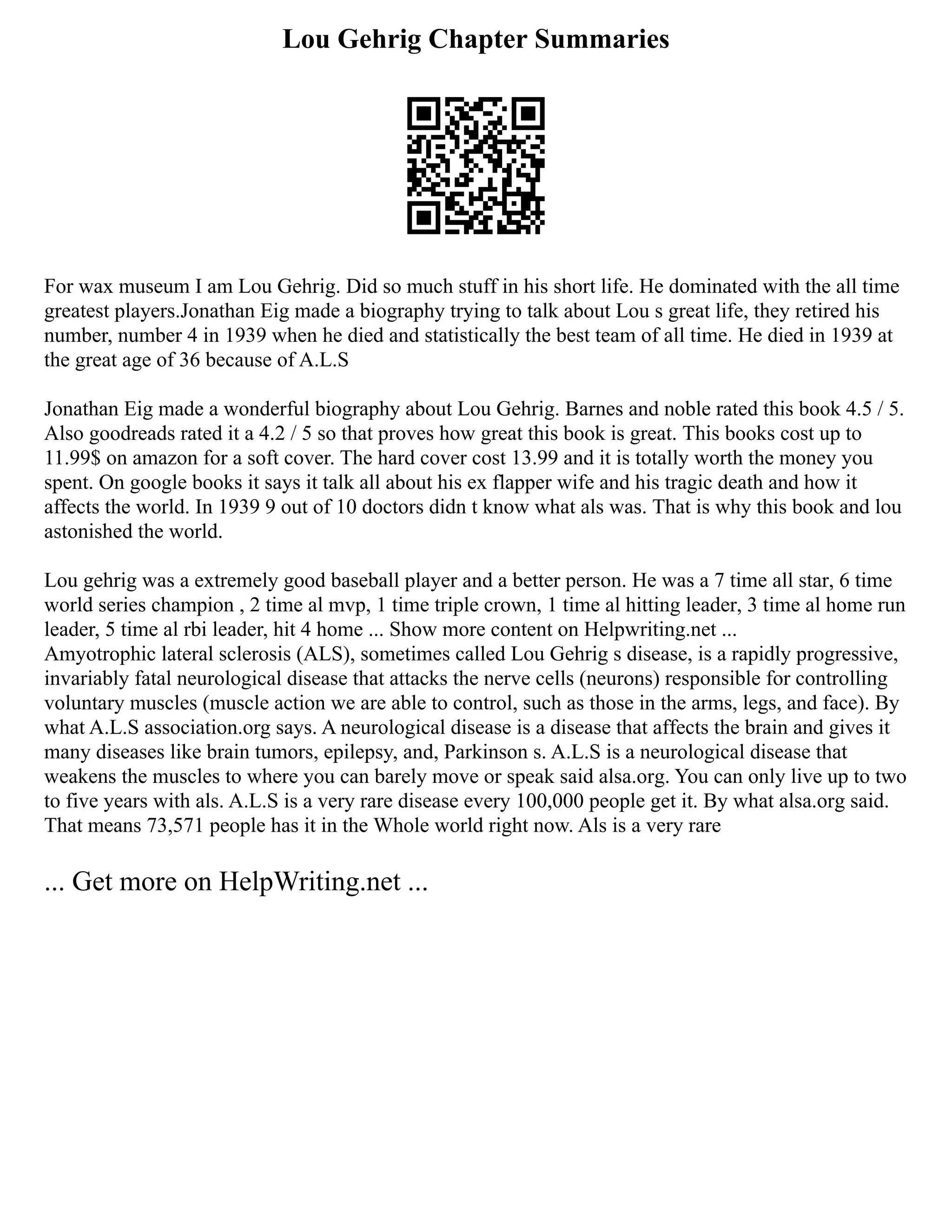 Lou Gehrig Chapter Summaries
For wax museum I am Lou Gehrig. Did so much stuff in his short life. He dominated with the all time
greatest players.Jonathan Eig made a biography trying to talk about Lou s great life, they retired his
number, number 4 in 1939 when he died and statistically the best team of all time. He died in 1939 at
the great age of 36 because of A.L.S
Jonathan Eig made a wonderful biography about Lou Gehrig. Barnes and noble rated this book 4.5 / 5.
Also goodreads rated it a 4.2 / 5 so that proves how great this book is great. This books cost up to
11.99$ on amazon for a soft cover. The hard cover cost 13.99 and it is totally worth the money you
spent. On google books it says it talk all about his ex flapper wife and his tragic death and how it
affects the world. In 1939 9 out of 10 doctors didn t know what als was. That is why this book and lou
astonished the world.
Lou gehrig was a extremely good baseball player and a better person. He was a 7 time all star, 6 time
world series champion , 2 time al mvp, 1 time triple crown, 1 time al hitting leader, 3 time al home run
leader, 5 time al rbi leader, hit 4 home ... Show more content on Helpwriting.net ...
Amyotrophic lateral sclerosis (ALS), sometimes called Lou Gehrig s disease, is a rapidly progressive,
invariably fatal neurological disease that attacks the nerve cells (neurons) responsible for controlling
voluntary muscles (muscle action we are able to control, such as those in the arms, legs, and face). By
what A.L.S association.org says. A neurological disease is a disease that affects the brain and gives it
many diseases like brain tumors, epilepsy, and, Parkinson s. A.L.S is a neurological disease that
weakens the muscles to where you can barely move or speak said alsa.org. You can only live up to two
to five years with als. A.L.S is a very rare disease every 100,000 people get it. By what alsa.org said.
That means 73,571 people has it in the Whole world right now. Als is a very rare
... Get more on HelpWriting.net ...
 