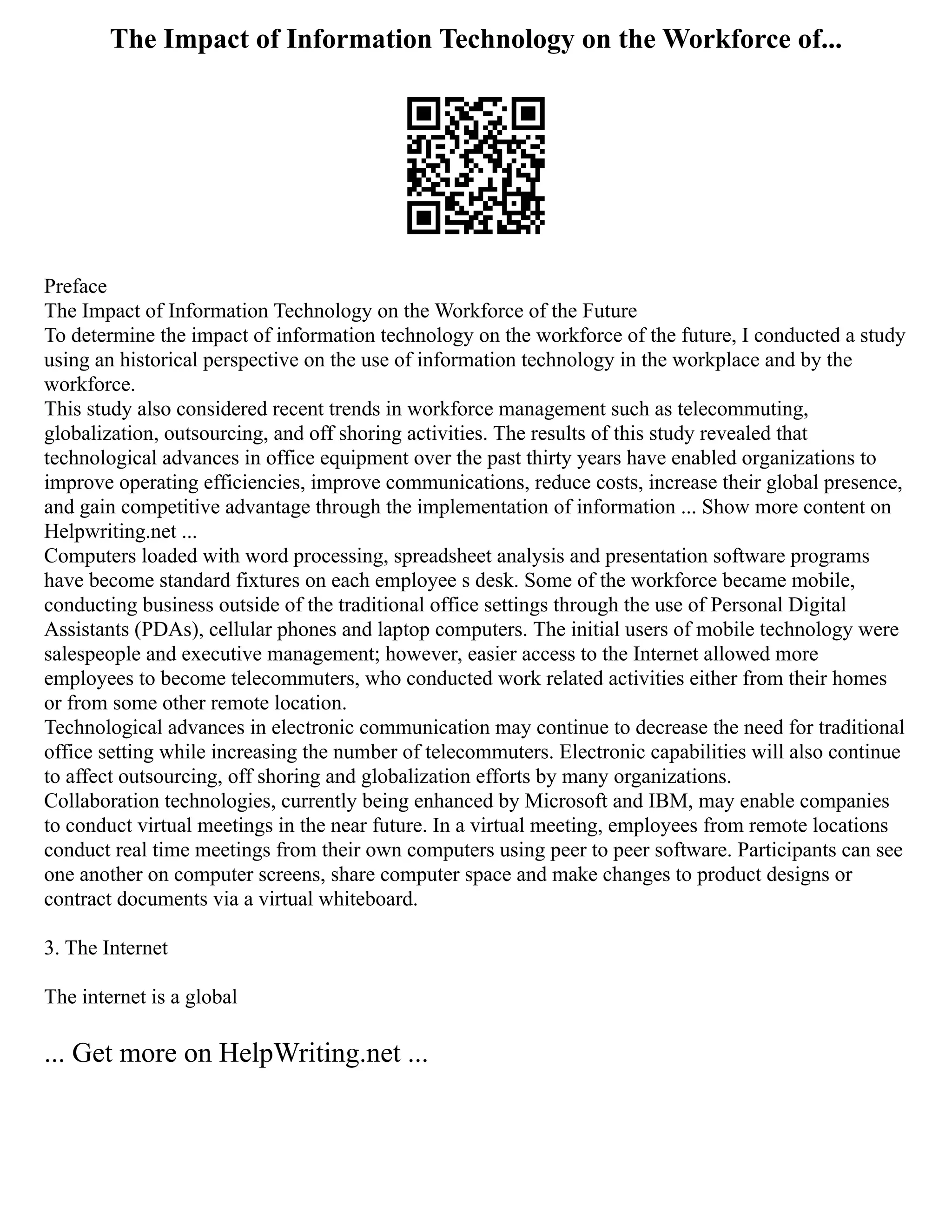 The Impact of Information Technology on the Workforce of...
Preface
The Impact of Information Technology on the Workforce of the Future
To determine the impact of information technology on the workforce of the future, I conducted a study
using an historical perspective on the use of information technology in the workplace and by the
workforce.
This study also considered recent trends in workforce management such as telecommuting,
globalization, outsourcing, and off shoring activities. The results of this study revealed that
technological advances in office equipment over the past thirty years have enabled organizations to
improve operating efficiencies, improve communications, reduce costs, increase their global presence,
and gain competitive advantage through the implementation of information ... Show more content on
Helpwriting.net ...
Computers loaded with word processing, spreadsheet analysis and presentation software programs
have become standard fixtures on each employee s desk. Some of the workforce became mobile,
conducting business outside of the traditional office settings through the use of Personal Digital
Assistants (PDAs), cellular phones and laptop computers. The initial users of mobile technology were
salespeople and executive management; however, easier access to the Internet allowed more
employees to become telecommuters, who conducted work related activities either from their homes
or from some other remote location.
Technological advances in electronic communication may continue to decrease the need for traditional
office setting while increasing the number of telecommuters. Electronic capabilities will also continue
to affect outsourcing, off shoring and globalization efforts by many organizations.
Collaboration technologies, currently being enhanced by Microsoft and IBM, may enable companies
to conduct virtual meetings in the near future. In a virtual meeting, employees from remote locations
conduct real time meetings from their own computers using peer to peer software. Participants can see
one another on computer screens, share computer space and make changes to product designs or
contract documents via a virtual whiteboard.
3. The Internet
The internet is a global
... Get more on HelpWriting.net ...
 