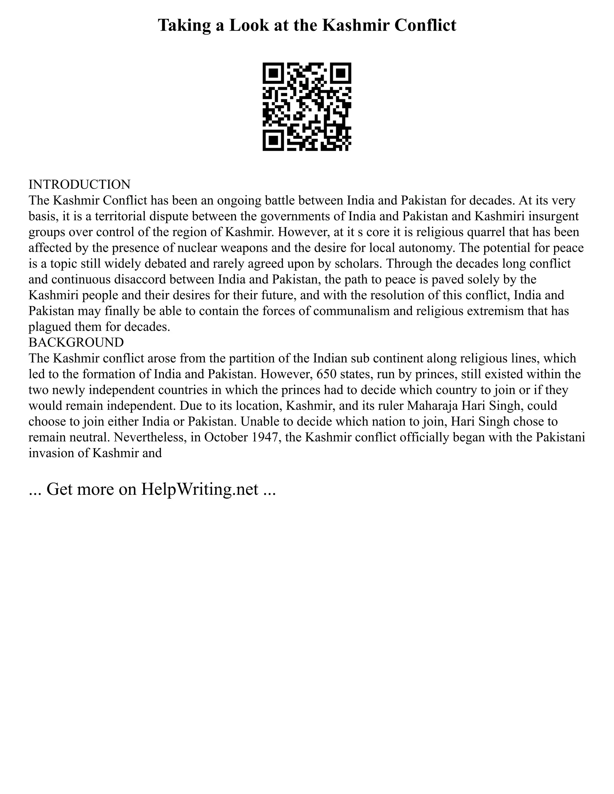 Taking a Look at the Kashmir Conflict
INTRODUCTION
The Kashmir Conflict has been an ongoing battle between India and Pakistan for decades. At its very
basis, it is a territorial dispute between the governments of India and Pakistan and Kashmiri insurgent
groups over control of the region of Kashmir. However, at it s core it is religious quarrel that has been
affected by the presence of nuclear weapons and the desire for local autonomy. The potential for peace
is a topic still widely debated and rarely agreed upon by scholars. Through the decades long conflict
and continuous disaccord between India and Pakistan, the path to peace is paved solely by the
Kashmiri people and their desires for their future, and with the resolution of this conflict, India and
Pakistan may finally be able to contain the forces of communalism and religious extremism that has
plagued them for decades.
BACKGROUND
The Kashmir conflict arose from the partition of the Indian sub continent along religious lines, which
led to the formation of India and Pakistan. However, 650 states, run by princes, still existed within the
two newly independent countries in which the princes had to decide which country to join or if they
would remain independent. Due to its location, Kashmir, and its ruler Maharaja Hari Singh, could
choose to join either India or Pakistan. Unable to decide which nation to join, Hari Singh chose to
remain neutral. Nevertheless, in October 1947, the Kashmir conflict officially began with the Pakistani
invasion of Kashmir and
... Get more on HelpWriting.net ...
 