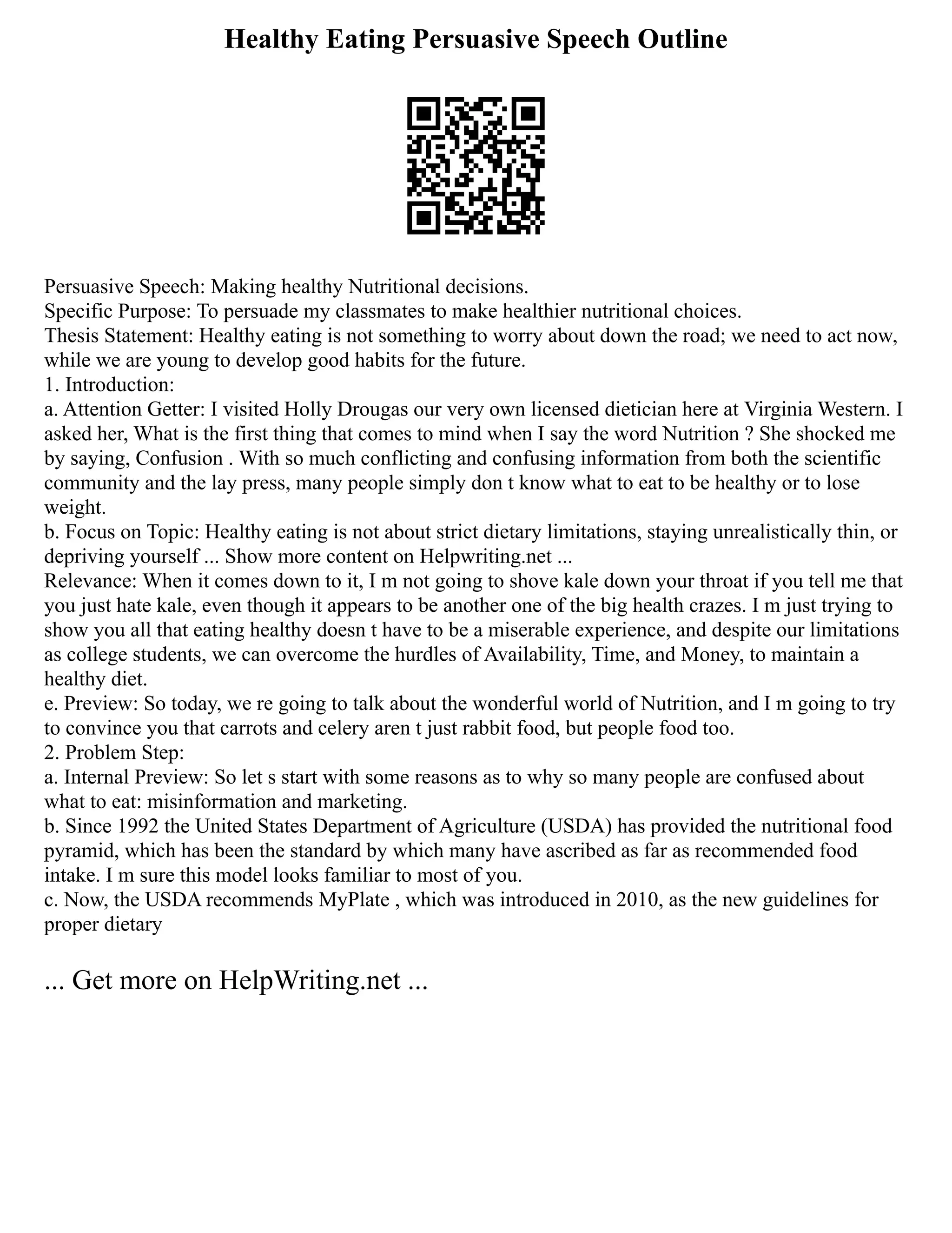Healthy Eating Persuasive Speech Outline
Persuasive Speech: Making healthy Nutritional decisions.
Specific Purpose: To persuade my classmates to make healthier nutritional choices.
Thesis Statement: Healthy eating is not something to worry about down the road; we need to act now,
while we are young to develop good habits for the future.
1. Introduction:
a. Attention Getter: I visited Holly Drougas our very own licensed dietician here at Virginia Western. I
asked her, What is the first thing that comes to mind when I say the word Nutrition ? She shocked me
by saying, Confusion . With so much conflicting and confusing information from both the scientific
community and the lay press, many people simply don t know what to eat to be healthy or to lose
weight.
b. Focus on Topic: Healthy eating is not about strict dietary limitations, staying unrealistically thin, or
depriving yourself ... Show more content on Helpwriting.net ...
Relevance: When it comes down to it, I m not going to shove kale down your throat if you tell me that
you just hate kale, even though it appears to be another one of the big health crazes. I m just trying to
show you all that eating healthy doesn t have to be a miserable experience, and despite our limitations
as college students, we can overcome the hurdles of Availability, Time, and Money, to maintain a
healthy diet.
e. Preview: So today, we re going to talk about the wonderful world of Nutrition, and I m going to try
to convince you that carrots and celery aren t just rabbit food, but people food too.
2. Problem Step:
a. Internal Preview: So let s start with some reasons as to why so many people are confused about
what to eat: misinformation and marketing.
b. Since 1992 the United States Department of Agriculture (USDA) has provided the nutritional food
pyramid, which has been the standard by which many have ascribed as far as recommended food
intake. I m sure this model looks familiar to most of you.
c. Now, the USDA recommends MyPlate , which was introduced in 2010, as the new guidelines for
proper dietary
... Get more on HelpWriting.net ...
 